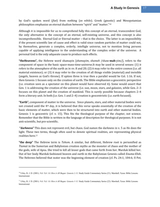 A Study In Genesis                 17



by God’s spoken word (fiat) from nothing (ex nihilo). Greek (gnostic) and Mesopotamian
philosophies emphasize an eternal dualism between “spirit” and “matter.”10

Although it is impossible for us to comprehend fully this concept of an eternal, transcendent God,
the only alternative is the concept of an eternal, self-existing universe, and this concept is also
incomprehensible. Eternal God or Eternal matter – that is the choice. The latter is an impossibility
if the present scientific law of cause and effect is valid since random particles of matter could not,
by themselves, generate a complex, orderly, intelligle universe, not to mention living persons
capable of applying intelligence to the understanding of the complex order of the universe. A
personal God is the only adqueate cause to produce such effects.

“theHeavens”, the Hebrew word shamayin [shamayim, shameh /shaw·mah·yim/], refers to the
component of space in the basic space-mass-time-universe.It may be used in several senses: (1) it
refers to the atmosphere of the earth as in vv. 8 and 20; (2) it may refer to the entire cosmos (i.e. all
material existence); or (3) it may refer to the creation of all things visible (material) and invisible
(angels, heaven as God’s throne). If option three is true then a parallel would be Col. 1:16. If not,
then Genesis 1 focuses only on the creation of earth. The Bible emphasizes a geocentric perspective
(i.e. creation seen as a spectator on this planet would have observed it). Some would assert that
Gen. 1 is addressing the creation of the universe (i.e. sun, moon, stars, and galaxies, while Gen. 2–3
focuses on this planet and the creation of mankind. This is surely possible because chapters 2–4
form a literary unit. In both (i.e. Gen. 1 and 2–4) creation is geocentristic (i.e. earth focused).

“Earth”, component of matter in the universe. Since planets, stars, and other material bodies were
not created until the 4th day, it is believed that this verse speaks essentially of the creation of the
basic elements of matter, which were then to be structured into earth and other material bodies.
Genesis 1 is geocentric (cf. v. 15). This fits the theological purpose of the chapter, not science.
Remember that the Bible is written in the language of description for theological purposes. It is not
anti-scientific, but pre-scientific.

 “darkness” This does not represent evil, but chaos. God names the darkness in v. 5 as He does the
light. These two terms, though often used to denote spiritual realities, are representing physical
realities here.11

“the deep” The Hebrew term is Tehom. A similar, but different, Hebrew root is personified as
Tiamat in the Sumerian and Babylonian creation myths as the monster of chaos and the mother of
the gods, wife of Apsu. She tried to kill all lesser gods that came forth from her. Marduk killed her.
Out of her body Marduk fashioned heaven and earth in the Babylonian Genesis called Enuma Elish.
The Hebrews believed that water was the beginning element of creation (cf. Ps. 24:1; 104:6; II Pet.



10
  Utley, R. J. D. (2001). Vol. Vol. 1A: How it All Began: Genesis 1-11. Study Guide Commentary Series (21). Marshall, Texas: Bible Lessons
International.

11
  Utley, R. J. D. (2001). Vol. Vol. 1A: How it All Began: Genesis 1-11. Study Guide Commentary Series (22). Marshall, Texas: Bible Lessons
International.
 