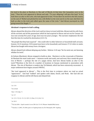 170        A Study in Genesis



      the land to the place at Shechem, to sthe oak3 of tMoreh. At that time uthe Canaanites were in the
      land. 7 Then the LORD appeared to Abram and said, v“To your offspring I will give this land.” So he
      built there an altar to the LORD, who had appeared to him. 8 From there he moved to the hill country
      on the east of wBethel and pitched his tent, with Bethel on the west and Ai on the east. And there he
      built an altar to the LORD and called upon the name of the LORD. 9 And Abram journeyed on, still
      going toward the Negeb. 257

      Abraham’s response to God’s calling.

      Abram obeyed the directive of the Lord, and Lot chose to travel with him. Abram took his wife Sarai,
      all the servants and all the possessions which he had acquired in Haran and set out for Canaan. He
      was now seventy-five years of age, Sarai was ten years younger. The narrator emphasizes the fact
      that this time he reached his destination (12:4–5).

      “the people that they had acquired” – this could refer to other believers or household staff, servants.
      Genesis 14:14 mentions 318 trained men born in his household, and Genesis 17:12 refers to males
      Abram has bought with money from a foreigner.

      Abram obeyed God without delaying any further. Hebrew 11:8 says “for he went out, not knowing
      whither he went”.

      At Sichem (Shechem), Abram stopped to build an altar. Shechem is at the crossroads of Palestine.
      At Shechem the main roads meet — between north and south, east and west. Here stands the great
      tree of Moreh — perhaps the site of a pagan shrine. And here Abram builds an altar to the
      Lord.258Shechem is the first of a number of locations in Canaan mentioned in association with
      Abram. The site of Shechem is modern day Tel Balatah, which has been extensively excavated. A
      major settlement here begins around 1900 B.C.

      “the Lord appeared to Abram” – This is the first time in scripture where we read an actual
      “appearance”. God had “walked” and spoken with Adam, Enoch, and Noah. But God did not
      reappear to Abram until he left Haran and obeyed God.




      s
          ch. 13:18

      3
          Or terebinth

      t
          Deut. 11:30; Judg. 7:1

      u
          ch. 13:7

      v
          ch. 13:15; 17:8; Ex. 33:1; Ps. 105:9–12; [Num. 32:11]; Gal. 3:16

      w
          ch. 28:19

      257
            The Holy Bible : English standard version.2001 (Ge 12:4–9). Wheaton: Standard Bible Society.

      258
            Knowles, A. (2001). The Bible guide (1st Augsburg books ed.) (29). Minneapolis, MN: Augsburg.
 