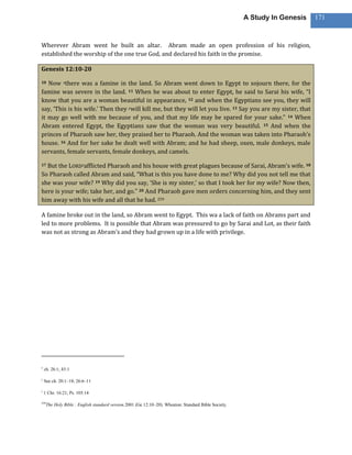 A Study In Genesis   171



Wherever Abram went he built an altar. Abram made an open profession of his religion,
established the worship of the one true God, and declared his faith in the promise.

Genesis 12:10-20

10 Now xthere was a famine in the land. So Abram went down to Egypt to sojourn there, for the
famine was severe in the land. 11 When he was about to enter Egypt, he said to Sarai his wife, “I
know that you are a woman beautiful in appearance, 12 and when the Egyptians see you, they will
say, ‘This is his wife.’ Then they ywill kill me, but they will let you live. 13 Say you are my sister, that
it may go well with me because of you, and that my life may be spared for your sake.” 14 When
Abram entered Egypt, the Egyptians saw that the woman was very beautiful. 15 And when the
princes of Pharaoh saw her, they praised her to Pharaoh. And the woman was taken into Pharaoh’s
house. 16 And for her sake he dealt well with Abram; and he had sheep, oxen, male donkeys, male
servants, female servants, female donkeys, and camels.

17But the LORDzafflicted Pharaoh and his house with great plagues because of Sarai, Abram’s wife. 18
So Pharaoh called Abram and said, “What is this you have done to me? Why did you not tell me that
she was your wife? 19 Why did you say, ‘She is my sister,’ so that I took her for my wife? Now then,
here is your wife; take her, and go.” 20 And Pharaoh gave men orders concerning him, and they sent
him away with his wife and all that he had. 259

A famine broke out in the land, so Abram went to Egypt. This wa a lack of faith on Abrams part and
led to more problems. It is possible that Abram was pressured to go by Sarai and Lot, as their faith
was not as strong as Abram’s and they had grown up in a life with privilege.




x
    ch. 26:1; 43:1

y
    See ch. 20:1–18; 26:6–11

z
    1 Chr. 16:21; Ps. 105:14

259
      The Holy Bible : English standard version.2001 (Ge 12:10–20). Wheaton: Standard Bible Society.
 