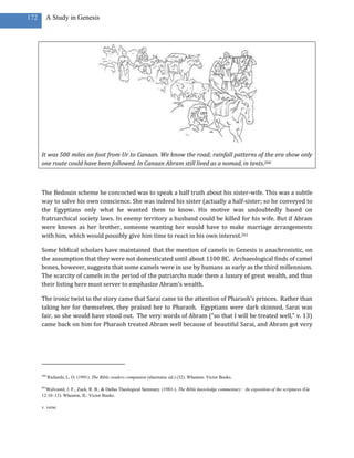 172     A Study in Genesis




      It was 500 miles on foot from Ur to Canaan. We know the road; rainfall patterns of the era show only
      one route could have been followed. In Canaan Abram still lived as a nomad, in tents.260



      The Bedouin scheme he concocted was to speak a half truth about his sister-wife. This was a subtle
      way to salve his own conscience. She was indeed his sister (actually a half-sister; so he conveyed to
      the Egyptians only what he wanted them to know. His motive was undoubtedly based on
      fratriarchical society laws. In enemy territory a husband could be killed for his wife. But if Abram
      were known as her brother, someone wanting her would have to make marriage arrangements
      with him, which would possibly give him time to react in his own interest.261

      Some biblical scholars have maintained that the mention of camels in Genesis is anachronistic, on
      the assumption that they were not domesticated until about 1100 BC. Archaeological finds of camel
      bones, however, suggests that some camels were in use by humans as early as the third millennium.
      The scarcity of camels in the period of the patriarchs made them a luxury of great wealth, and thus
      their listing here must server to emphasize Abram’s wealth.

      The ironic twist to the story came that Sarai came to the attention of Pharaoh’s princes. Rather than
      taking her for themselves, they praised her to Pharaoh. Egyptians were dark skinned, Sarai was
      fair, so she would have stood out. The very words of Abram (“so that I will be treated well,” v. 13)
      came back on him for Pharaoh treated Abram well because of beautiful Sarai, and Abram got very




      260
            Richards, L. O. (1991). The Bible readers companion (electronic ed.) (32). Wheaton: Victor Books.

      261
        Walvoord, J. F., Zuck, R. B., & Dallas Theological Seminary. (1983-). The Bible knowledge commentary : An exposition of the scriptures (Ge
      12:10–13). Wheaton, IL: Victor Books.

      v. verse
 