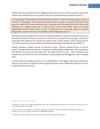 A Study In Genesis                 173



wealthy. But this bound Abram to an obligation from which he was not able to deliver himself. His
scheme nearly lost him his wife, and without Sarai his promised blessing would be doomed.262

A tomb painting of Khnumhotep III at Beni Hasan from 870 B.C. depicts a trading donkey caravan of
“Asiatics” visiting Egypt. Their beards, multicolored robes, weapons, and goods would have been
typical of visitors from Canaan during the time of the patriarchs. During the first half of the second
millennium B.C. Egyptian kings had a northern palace in the eastern Delta region near Avaris.
Egyptologist Kenneth Kitchen points out that “the pharaohs were commonly partial to attractive
foreign ladies, as finds and texts for the Middle and New Kingdoms attest.”263

But God was still watching out for Abram and Pharaoh decided to make Sarai his wife instead of a
concubine, therefore he did not touch her as she had to be “prepared” for marriage. A period of
purification that might last for months was typical when a bride entered a ruler’s harem (see Es.
2:12 for the practice in the later Persian era). God protected Sarai from Abram’s lack of faith.264

Abram’s deception brought disaster on Pharaoh’s house. Pharaoh rebuked Abram as well he
should. Pharaoh feared to harm Sarai or Abram but he did sharply rebuke them. He lost all respect
and affection for them and ergo their God. He ordered them to leave. Their fearfulness and
compromise had caused the house of Pharaoh to suffer greatly and the Egyptians came to despise
them.

In spite of Abram’s deception and sin, he was still blessed. He left Egypt with greater wealth than
when he had arrived Yet while he was in Egypt, Abram lost time of fellowship with God. He also
lost his testimony to Pharaoh.




262
  Walvoord, J. F., Zuck, R. B., & Dallas Theological Seminary. (1983-). The Bible knowledge commentary : An exposition of the scriptures (Ge
12:14–16). Wheaton, IL: Victor Books.

263
   Cabal, T., Brand, C. O., Clendenen, E. R., Copan, P., Moreland, J., & Powell, D. (2007). The Apologetics Study Bible: Real Questions,
Straight Answers, Stronger Faith (23). Nashville, TN: Holman Bible Publishers.

264
      Richards, L. O. (1991). The Bible readers companion (electronic ed.) (32). Wheaton: Victor Books.
 