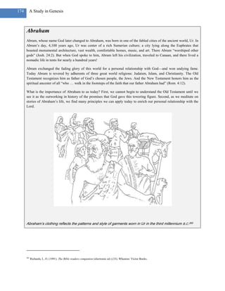 174     A Study in Genesis



      Abraham
      Abram, whose name God later changed to Abraham, was born in one of the fabled cities of the ancient world, Ur. In
      Abram‘s day, 4,100 years ago, Ur was center of a rich Sumerian culture; a city lying along the Euphrates that
      boasted monumental architecture, vast wealth, comfortable homes, music, and art. There Abram ―worshiped other
      gods‖ (Josh. 24:2). But when God spoke to him, Abram left his civilization, traveled to Canaan, and there lived a
      nomadic life in tents for nearly a hundred years!

      Abram exchanged the fading glory of this world for a personal relationship with God—and won undying fame.
      Today Abram is revered by adherents of three great world religions: Judaism, Islam, and Christianity. The Old
      Testament recognizes him as father of God‘s chosen people, the Jews. And the New Testament honors him as the
      spiritual ancester of all ―who … walk in the footsteps of the faith that our father Abraham had‖ (Rom. 4:12).

      What is the importance of Abraham to us today? First, we cannot begin to understand the Old Testament until we
      see it as the outworking in history of the promises that God gave this towering figure. Second, as we meditate on
      stories of Abraham‘s life, we find many principles we can apply today to enrich our personal relationship with the
      Lord.




      Abraham’s clothing reflects the patterns and style of garments worn in Ur in the third millennium B.C.265




      265
            Richards, L. O. (1991). The Bible readers companion (electronic ed.) (33). Wheaton: Victor Books.
 