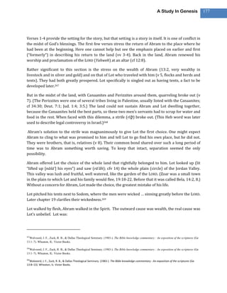 A Study In Genesis                 177




Verses 1-4 provide the setting for the story, but that setting is a story in itself. It is one of conflict in
the midst of God’s blessings. The first few verses stress the return of Abram to the place where he
had been at the beginning. Here one cannot help but see the emphasis placed on earlier and first
(“formerly”) in describing his return to the land (vv 3-4). Back in the land, Abram renewed his
worship and proclamation of the LORD (Yahweh) at an altar (cf 12:8).

Rather significant to this section is the stress on the wealth of Abram (13:2, very wealthy in
livestock and in silver and gold) and on that of Lot who traveled with him (v 5, flocks and herds and
tents). They had both greatly prospered. Lot specifically is singled out as having tents, a fact to be
developed later.267

But in the midst of the land, with Canaanites and Perizzites around them, quarreling broke out (v
7). (The Perizzites were one of several tribes living in Palestine, usually listed with the Canaanites;
cf 34:30; Deut. 7:1; Jud. 1:4; 3:5.) The land could not sustain Abram and Lot dwelling together,
because the Canaanites held the best parts, so these two men’s servants had to scrap for water and
food in the rest. When faced with this dilemma, a strife (rîḇ ) broke out. (This Heb word was later
used to describe legal controversy in Israel.)268

 Abram’s solution to the strife was magnanimously to give Lot the first choice. One might expect
Abram to cling to what was promised to him and tell Lot to go find his own place, but he did not.
They were brothers, that is, relatives (v 8). Their common bond shared over such a long period of
time was to Abram something worth saving. To keep that intact, separation seemed the only
possibility.

Abram offered Lot the choice of the whole land that rightfully belonged to him. Lot looked up (lit
“lifted up [nāśā’] his eyes”) and saw (rā’âh); cfv 14) the whole plain (circle) of the Jordan Valley.
This valley was lush and fruitful, well watered, like the garden of the LORD. (Zoar was a small town
in the plain to which Lot and his family would flee, 19:18-22. Before that it was called Bela, 14:2, 8.)
Without a concern for Abram, Lot made the choice, the greatest mistake of his life.

Lot pitched his tents next to Sodom, where the men were wicked … sinning greatly before the LORD.
Later chapter 19 clarifies their wickedness.269

Lot walked by flesh, Abram walked in the Spirit. The outward cause was wealth, the real cause was
Lot’s unbelief. Lot was:




267
  Walvoord, J. F., Zuck, R. B., & Dallas Theological Seminary. (1983-). The Bible knowledge commentary : An exposition of the scriptures (Ge
13:1–7). Wheaton, IL: Victor Books.

268
  Walvoord, J. F., Zuck, R. B., & Dallas Theological Seminary. (1983-). The Bible knowledge commentary : An exposition of the scriptures (Ge
13:1–7). Wheaton, IL: Victor Books.

269
  Walvoord, J. F., Zuck, R. B., & Dallas Theological Seminary. (1983-). The Bible knowledge commentary : An exposition of the scriptures (Ge
13:8–13). Wheaton, IL: Victor Books.
 