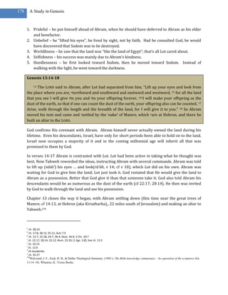 178       A Study in Genesis



      1. Prideful – he put himself ahead of Abram, when he should have deferred to Abram as his elder
         and benefactor.
      2. Unbelief – he “lifted his eyes”, he lived by sight, not by faith. Had he consulted God, he would
         have discovered that Sodom was to be destroyed.
      3. Worldliness – he saw that the land was “like the land of Egypt”; that’s all Lot cared about.
      4. Selfishness – his success was mainly due to Abram’s kindness.
      5. Heedlessness – he first looked toward Sodom, then he moved toward Sodom. Instead of
         walking with the light, he went toward the darkness.

      Genesis 13:14-18

             The LORD said to Abram, after Lot had separated from him, “Lift up your eyes and look from
            14

      the place where you are, onorthward and southward and eastward and westward, 15 for all the land
      that you see I will give pto you and qto your offspring forever. 16rI will make your offspring as the
      dust of the earth, so that if one can count the dust of the earth, your offspring also can be counted. 17
      Arise, walk through the length and the breadth of the land, for I will give it to you.” 18 So Abram
      moved his tent and came and ssettled by the toaks2 of Mamre, which uare at Hebron, and there he
      built an altar to the LORD.

      God confirms His covenant with Abram. Abram himself never actually owned the land during his
      lifetime. Even his descendants, Israel, have only for short periods been able to hold on to the land.
      Israel now occupies a majority of it and in the coming millennial age will inherit all that was
      promised to them by God.

      In verses 14-17 Abram is contrasted with Lot. Lot had been active in taking what he thought was
      best. Now Yahweh reworded the ideas, instructing Abram with several commands. Abram was told
      to lift up (nāśā’) his eyes … and look(rā’âh, v 14; cf v 10), which Lot did on his own. Abram was
      waiting for God to give him the land; Lot just took it. God restated that He would give the land to
      Abram as a possession. Better that God give it than that someone take it. God also told Abram his
      descendants would be as numerous as the dust of the earth (cf 22:17; 28:14). He then was invited
      by God to walk through the land and see his possession.

      Chapter 13 closes the way it began, with Abram settling down (this time near the great trees of
      Mamre; cf 14:13, at Hebron (aka Kiriatharba),, 22 miles south of Jerusalem) and making an altar to
      Yahweh.270



      o
        ch. 28:14
      p
        ch. 17:8; 28:13; 35:12; Acts 7:5
      q
        ch. 12:7; 15:18; 24:7; 26:4; Deut. 34:4; 2 Chr. 20:7
      r
        ch. 22:17; 28:14; 32:12; Num. 23:10; [1 Kgs. 3:8]; See ch. 15:5
      s
        ch. 14:13
      t
        ch. 12:6
      2
        Or terebinths
      u
        ch. 35:27
      270
          Walvoord, J. F., Zuck, R. B., & Dallas Theological Seminary. (1983-). The Bible knowledge commentary : An exposition of the scriptures (Ge
      13:14–18). Wheaton, IL: Victor Books.
 