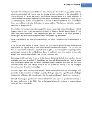A Study In Genesis           179



Mamre the Amorite became one of Abram’s allies. During the Middle Bronze Age (2000-1500 BC)
when the patriarchs lived, Hebron was, for it’s day, a major settlement in the Judean hills. It
covered between 6-7 acres, was heavily fortified and contained some large public buildings. A
cuneiform tablet discovered there from this time period indicates that Hebron was a capital city of a
Canaanite kingdom. Hebron was not known as Hebron at the time of Abram. It is believed that
Moses inserted this to identify the location to future readers. This happens with other localities
mentioned in Genesis as well.

It was believed by many a hundred years ago, that Abram was just a Jewish myth and never existed.
However, due to more recent excavations, the cities of Shechem, Bethel, Sodom, Haran, Ur, and
others have been unearthed. Even archaeologists who don’t believe in the divine purpose of
Abram, agree that the Genesis descriptions of the world of his day are accurate.

These excavations do not show primitive cultures, but a high civilization, exactly as suggested in
Genesis.

It can be said that nothing in these chapters has been proved wrong through archaeological
investigation and a great many of their implications have been substantiated. You can read the
Book of Genesis in full confidence (especially from Chapter 12 and onward) that it is giving us a true
and accurate picture of the world of those days. It could only have been written by men who
actually lived in those days – Abram, Isaac, or their contemporaries.

Chronology is still uncertain. It you go by the Ussher chronology (which does not allow for any
generation gaps in the genealogies), then Abram was born only 292 years after the Flood, he would
have died 35 years before Shem and would have been 58 years old when Noah died. Not that this is
impossible, but it does seem strange based on the fact that Ur was already an old city and Egypt
already had many dynasties come and go.

The term “begot” does not necessarily denote a direct father-son relationship. For example, in II
Chronicles 21:26, it says that Joram begot Ahaziah, who begat Joash, who begat Amaziah, who begat
Uzziah, while in Matthew 1:8 it simply states that “Joram begat Ahaziah”. Begat refers to ancestry.

Although chronological questions are still unsettled, there is no reason to question the accuracy of
the names and events in the Bible. New archeological discoveries continue to support names,
events and places in the Bible.
 