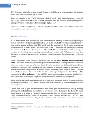 18        A Study in Genesis



     3:5). It is never said to have been created. However, the Hebrew term is masculine, not feminine
     and it is unrelated etymologically to Tiamat.

     There are passages in the NT which describe YHWH in conflict with personified watery chaos (cf.
     Ps. 74:13–14; 89:9–10; 104:6–7; Isa. 51:9–10). However, these are always in poetical, metaphorical
     passages. Water is a crucial aspect of creation (cf. 1:2b, 6–7).12

     Genesis 1:1 can be paraphrased as follows: The transcendent, omnipotent Godhead called into
     existence the space-mass-time universe.



     The Date of Creation

     1:1-2.These verses have traditionally been understood as referring to the actual beginning of
     matter, a Creation out of nothing and therefore part of day one. But the vocabulary and grammar of
     this section require a closer look. The motifs and the structure of the Creation account are
     introduced in the first two verses. That the universe is God’s creative work is perfectly expressed by
     the statement God created the heavens and the earth. The word bārā’ (“created”) may express
     creation out of nothing, but it certainly cannot be limited to that (cf. 2:7). Rather, it stresses that
     what was formed was new and perfect. The word is used throughout the Bible only with God as its
     subject.

     But 1:2 describes a chaos: there was waste and void, and darkness was over the surface of the
     deep. The clauses in verse 2 are apparently circumstantial to verse 3, telling the world’s condition
     when God began to renovate it. It was a chaos of waste, emptiness, and darkness. Such conditions
     would not result from God’s creative work (bārā’); rather, in the Bible they are symptomatic of sin
     and are coordinate with judgment. Moreover, God’s Creation by decree begins in verse 3, and the
     elements found in verse 2 are corrected in Creation, beginning with light to dispel the darkness. The
     expression formless and empty (ṯ ōhû wāḇ ōhû) seems also to provide an outline for chapter 1,
     which describes God’s bringing shape and then fullness to the formless and empty earth.

     Some have seen a middle stage of Creation here, that is, an unfinished work of Creation (v. 2) that
     was later developed (vv. 3-25) into the present form. But this cannot be sustained by the syntax or
     the vocabulary.

     Others have seen a “gap” between the first two verses (see additional notes on Gap theory),
     allowing for the fall of Satan and entrance of sin into the world that caused the chaos. It is more
     likely that verse 1 refers to a relative beginning rather than the absolute beginning (Merrill F.
     Unger, Unger’s Commentary on the Old Testament. 2 vols. Chicago: Moody Press, 1981, 1:5). The
     chapter would then be accounting for the Creation of the universe as man knows it, not



     12
       Utley, R. J. D. (2001). Vol. Vol. 1A: How it All Began: Genesis 1-11. Study Guide Commentary Series (22). Marshall, Texas: Bible Lessons
     International.
 