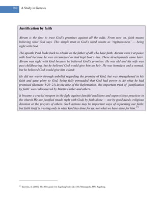 180     A Study in Genesis




      Justification by faith

      Abram is the first to trust God‘s promises against all the odds. From now on, faith means
      believing what God says. This simple trust in God‘s word counts as ‗righteousness‘ — being
      right with God.

      The apostle Paul looks back to Abram as the father of all who have faith. Abram wasn‘t at peace
      with God because he was circumcised or had kept God‘s law. These developments came later.
      Abram was right with God because he believed God‘s promises. He was old and his wife was
      past childbearing, but he believed God would give him an heir. He was homeless and a nomad,
      but he believed God would give him a land:

      He did not waver through unbelief regarding the promise of God, but was strengthened in his
      faith and gave glory to God, being fully persuaded that God had power to do what he had
      promised (Romans 4:20–21).In the time of the Reformation, this important truth of ‗justification
      by faith‘ was rediscovered by Martin Luther and others.

      It became a crucial weapon in the fight against fanciful traditions and superstitious practices in
      the church.We are justified (made right with God) by faith alone — not by good deeds, religious
      devotion or the prayers of others. Such actions may be important ways of expressing our faith;
      but faith itself is trusting only in what God has done for us, not what we have done for him.271




      271
            Knowles, A. (2001). The Bible guide (1st Augsburg books ed.) (30). Minneapolis, MN: Augsburg.
 