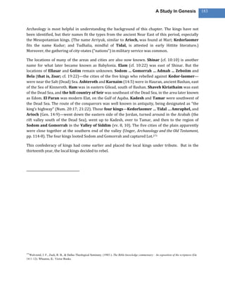 A Study In Genesis                   183



Archeology is most helpful in understanding the background of this chapter. The kings have not
been identified, but their names fit the types from the ancient Near East of this period, especially
the Mesopotamian kings. (The name Arriyuk, similar to Arioch, was found at Mari; Kedorlaomer
fits the name Kudur; and Tudhalia, mindful of Tidal, is attested in early Hittite literature.)
Moreover, the gathering of city-states (“nations”) in military service was common.

The locations of many of the areas and cities are also now known. Shinar (cf. 10:10) is another
name for what later became known as Babylonia. Elam (cf. 10:22) was east of Shinar. But the
locations of Ellasar and Goiim remain unknown. Sodom … Gomorrah … Admah … Zeboiim and
Bela (that is, Zoar; cf. 19:22)—the cities of the five kings who rebelled against Kedor-laomer—
were near the Salt (Dead) Sea. Ashteroth and Karnaim (14:5) were in Hauran, ancient Bashan, east
of the Sea of Kinnereth. Ham was in eastern Gilead, south of Bashan. Shaveh Kiriathaim was east
of the Dead Sea, and the hill country of Seir was southeast of the Dead Sea, in the area later known
as Edom. El Paran was modern Elat, on the Gulf of Aqaba. Kadesh and Tamar were southwest of
the Dead Sea. The route of the conquerors was well known in antiquity, being designated as “the
king’s highway” (Num. 20:17; 21:22). Those four kings—Kedorlaomer … Tidal … Amraphel, and
Arioch (Gen. 14:9)—went down the eastern side of the Jordan, turned around in the Arabah (the
rift valley south of the Dead Sea), went up to Kadesh, over to Tamar, and then to the region of
Sodom and Gomorrah in the Valley of Siddim (vv. 8, 10). The five cities of the plain apparently
were close together at the southern end of the valley (Unger, Archaeology and the Old Testament,
pp. 114-8). The four kings looted Sodom and Gomorrah and captured Lot.273

This confederacy of kings had come earlier and placed the local kings under tribute. But in the
thirteenth year, the local kings decided to rebel.




273
  Walvoord, J. F., Zuck, R. B., & Dallas Theological Seminary. (1983-). The Bible knowledge commentary : An exposition of the scriptures (Ge
14:1–12). Wheaton, IL: Victor Books.
 