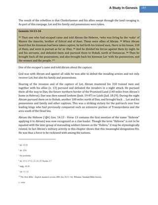A Study In Genesis   185



The result of the rebellion is that Chedorlaomer and his allies swept through the land ravaging it.
As part of this rampage, Lot and his family and possessions were taken.

Genesis 14:13-16

13 Then one who had escaped came and told Abram the Hebrew, nwho was living by the ooaks1 of
Mamre the Amorite, brother of Eshcol and of Aner. These were allies of Abram. 14 When Abram
heard that his kinsman had been taken captive, he led forth his trained men, pborn in his house, 318
of them, and went in pursuit as far as qDan. 15 And he divided his forces against them by night, he
and his servants, and defeated them and pursued them to Hobah, north of Damascus. 16 Then he
brought back all the possessions, and also brought back his kinsman Lot rwith his possessions, and
the women and the people. 275

One of the escapee’s came and told Abram about the capture.

God was with Abram and against all odds he was able to defeat the invading armies and not only
recover Lot, but also his family and possessions.

Hearing of the invasion and of the capture of Lot, Abram mustered his 318 trained men and
together with his allies (v. 13) pursued and defeated the invaders in a night attack. He pursued
them all the way to Dan, the future northern border of the Promised Land (140 miles from Abram’s
home in Hebron). Dan was then named Leshem (Josh. 19:47) or Laish (Jud. 18:29). During the night
Abram pursued them on to Hobah, another 100 miles north of Dan, and brought back … Lot and his
possessions and family and other captives. This was a striking victory for the patriarch over four
leading kings who had previously conquered such an extensive portion of Transjordania and the
area south of the Dead Sea.

Abram the Hebrew (‘iḇ rî, Gen. 14:13 - Verse 13 contains the first mention of the name “Hebrew”
applying it to Abram) was now recognized as a clan leader. Though the term “Hebrew” is not to be
equated with the later group of marauding soldiers known as the “Habiru,” it may be etymologically
related. In fact Abram’s military activity in this chapter shows that this meaningful designation fits.
He was thus a force to be reckoned with among the nations.


n
    ch. 13:18

o
    ch. 12:6

1
    Or terebinths

p
    ch. 15:3; 17:12, 13, 23, 27; Eccles. 2:7

q
    Judg. 18:29

r
    ver. 11, 12

275
      The Holy Bible : English standard version.2001 (Ge 14:13–16). Wheaton: Standard Bible Society.

v. verse
 