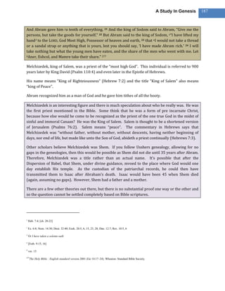 A Study In Genesis   187



And Abram gave him ya tenth of everything. 21 And the king of Sodom said to Abram, “Give me the
persons, but take the goods for yourself.” 22 But Abram said to the king of Sodom, z“I have lifted my
hand3 to the LORD, God Most High, Possessor of heaven and earth, 23 that aI would not take a thread
or a sandal strap or anything that is yours, lest you should say, ‘I have made Abram rich.’ 24 I will
take nothing but what the young men have eaten, and the share of the men who went with me. Let
bAner, Eshcol, and Mamre take their share.” 277



Melchizedek, king of Salem, was a priest of the “most high God”. This individual is referred to 900
years later by King David (Psalm 110:4) and even later in the Epistle of Hebrews.

His name means “King of Righteiousness” (Hebrew 7:2) and the title “King of Salem” also means
“king of Peace”.

Abram recognized him as a man of God and he gave him tithes of all the booty.

Melchizedek is an interesting figure and there is much speculation about who he really was. He was
the first priest mentioned in the Bible. Some think that he was a form of pre incarnate Christ,
because how else would he come to be recognized as the priest of the one true God in the midst of
sinful and immoral Canaan? He was the King of Salem. Salem is thought to be a shortened version
of Jerusalem (Psalms 76:2). Salem means “peace”. The commentary in Hebrews says that
Melchizedek was “without father, without mother, without descents, having neither beginning of
days, nor end of life, but made like unto the Son of God, abideth a priest continually (Hebrews 7:3).

Other scholars believe Melchizedek was Shem. If you follow Usshers genealogy, allowing for no
gaps in the geneologies, then this would be possible as Shem did not die until 35 years after Abram.
Therefore, Melchizedek was a title rather than an actual name. It’s possible that after the
Dispersion of Babel, that Shem, under divine guidance, mvoed to the place where God would one
day establish His temple. As the custodian of the patriarchal records, he could then have
transmitted them to Isaac after Abraham’s death. Isaac would have been 45 when Shem died
(again, assuming no gaps). However, Shem had a father and a mother.

There are a few other theories out there, but there is no substantial proof one way or the other and
so the question cannot be settled completely based on Bible scriptures.




y
    Heb. 7:4; [ch. 28:22]

z
    Ex. 6:8; Num. 14:30; Deut. 32:40; Ezek. 20:5, 6, 15, 23, 28; Dan. 12:7; Rev. 10:5, 6

3
    Or I have taken a solemn oath

a
    [Esth. 9:15, 16]

b
    ver. 13

277
      The Holy Bible : English standard version.2001 (Ge 14:17–24). Wheaton: Standard Bible Society.
 