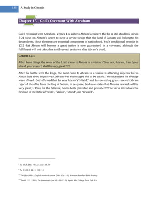 188       A Study in Genesis



      Chapter 15 – God’s Covenant With Abraham


      God’s covenant with Abraham. Verses 1-6 address Abram’s concern that he is still childless, verses
      7-21 focus on Abram’s desire to have a divine pledge that the land of Canaan will belong to his
      descendents. Both elements are essential components of nationhood. God’s conditional promise in
      12:2 that Abram will become a great nation is now guaranteed by a covenant, although the
      fulfillment will not take place until several centuries after Abram’s death.

      Genesis 15:1

      After these things the word of the LORD came to Abram in a vision: c“Fear not, Abram, I am dyour
      shield; your reward shall be very great.”278

      After the battle with the kings, the Lord came to Abram in a vision. In attacking superior forces
      Abram had acted impulsively. Abram was encouraged not to be afraid. Two incentives for courage
      were offered. God affirmed that he was Abram’s “shield,” and his exceeding great reward (Abram
      rejected the offer from the king of Sodom; in response, God now states that Abrams reward shall be
      very great.) . Thus for the believer, God is both protector and provider.279The verse introduces the
      first use in the Bible of “word”, “vision”, “shield”, and “reward”.




      c
          ch. 26:24; Dan. 10:12; Luke 1:13, 30

      d
          Ps. 3:3; 18:2; 84:11; 119:114

      278
            The Holy Bible : English standard version. 2001 (Ge 15:1). Wheaton: Standard Bible Society.

      279
            Smith, J. E. (1993). The Pentateuch (2nd ed.) (Ge 15:1). Joplin, Mo.: College Press Pub. Co.
 
