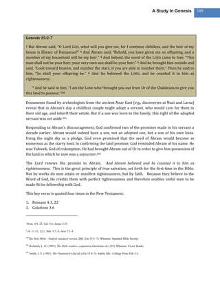 A Study In Genesis   189




Genesis 15:2-7

2 But Abram said, “O Lord GOD, what will you give me, for I continue childless, and the heir of my
house is Eliezer of Damascus?” 3 And Abram said, “Behold, you have given me no offspring, and a
member of my household will be my heir.” 4 And behold, the word of the LORD came to him: “This
man shall not be your heir; your very own son shall be your heir.” 5 And he brought him outside and
said, “Look toward heaven, and number the stars, if you are able to number them.” Then he said to
him, “So shall your offspring be.” 6 And ihe believed the LORD, and he counted it to him as
righteousness.

      And he said to him, “I am the LORD who kbrought you out from Ur of the Chaldeans to give you
         7

this land to possess.”280

Documents found by archeologists from the ancient Near East (e.g., discoveries at Nuzi and Larsa)
reveal that in Abram’s day a childless couple might adopt a servant, who would care for them in
their old age, and inherit their estate. But if a son was born to the family, this right of the adopted
servant was set aside 281

Responding to Abram’s discouragement, God confirmed two of the promises made to his servant a
decade earlier. Abram would indeed have a son, not an adopted son, but a son of his own loins.
Using the night sky as a pledge, God even promised that the seed of Abram would become as
numerous as the starry host. In confirming the land promise, God reminded Abram of his name. He
was Yahweh, God of redemption. He had brought Abram out of Ur in order to give him possession of
the land in which he now was a sojourner.282

The Lord renews His promist to Abram. And Abram believed and he counted it to him as
righteiousness. This is the great principle of true salvation, set forth for the first time in the Bible.
Not by works do men attain or manifest righteousness, but by faith. Because they believe in the
Word of God, He credits them with perfect righteousness and therefore enables sinful men to be
made fit for fellowship with God.

This key verse is quoted four times in the New Testament:

1. Romans 4:3, 22
2. Galations 3:6


i
    Rom. 4:9, 22; Gal. 3:6; James 2:23

k
    ch. 11:31; 12:1; Neh. 9:7, 8; Acts 7:2–4

280
      The Holy Bible : English standard version.2001 (Ge 15:2–7). Wheaton: Standard Bible Society.

281
      Richards, L. O. (1991). The Bible readers companion (electronic ed.) (35). Wheaton: Victor Books.

282
      Smith, J. E. (1993). The Pentateuch (2nd ed.) (Ge 15:4–5). Joplin, Mo.: College Press Pub. Co.
 