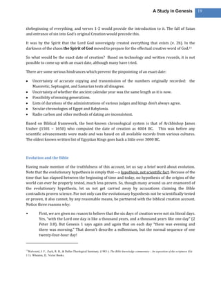 A Study In Genesis                  19



thebeginning of everything, and verses 1-2 would provide the introduction to it. The fall of Satan
and entrance of sin into God’s original Creation would precede this.

It was by the Spirit that the Lord God sovereignly created everything that exists (v. 2b). In the
darkness of the chaos the Spirit of God moved to prepare for the effectual creative word of God.13

So what would be the exact date of creation? Based on technology and written records, it is not
possible to come up with an exact date, although many have tried.

There are some serious hindrances which prevent the pinpointing of an exact date:

     Uncertainty of accurate copying and transmission of the numbers originally recorded: the
     Masoretic, Septuagint, and Samarian texts all disagree.
     Uncertainty of whether the ancient calendar year was the same length as it is now.
     Possibility of missing generations.
     Lists of durations of the administrations of various judges and kings don’t always agree.
     Secular chronologies of Egypt and Babylonia.
     Radio carbon and other methods of dating are inconsistent.

Based on Biblical framework, the best-known chronological system is that of Archbishop James
Ussher (1581 – 1650) who computed the date of creation as 4004 BC. This was before any
scientific advancements were made and was based on all available records from various cultures.
The oldest known written list of Egyptian Kings goes back a little over 3000 BC.



Evolution and the Bible

Having made mention of the truthfulness of this account, let us say a brief word about evolution.
Note that the evolutionary hypothesis is simply that—a hypothesis, not scientific fact. Because of the
time that has elapsed between the beginning of time and today, no hypothesis of the origins of the
world can ever be properly tested, much less proven. So, though many around us are enamored of
the evolutionary hypothesis, let us not get carried away by accusations claiming the Bible
contradicts proven science. For not only can the evolutionary hypothesis not be scientifically tested
or proven, it also cannot, by any reasonable means, be partnered with the biblical creation account.
Notice three reasons why:

•         First, we are given no reason to believe that the six days of creation were not six literal days.
          Yes, “with the Lord one day is like a thousand years, and a thousand years like one day” (2
          Peter 3:8). But Genesis 1 says again and again that on each day “there was evening and
          there was morning.” That doesn’t describe a millennium, but the normal sequence of one
          twenty-four-hour day!


13
 Walvoord, J. F., Zuck, R. B., & Dallas Theological Seminary. (1983-). The Bible knowledge commentary : An exposition of the scriptures (Ge
1:1). Wheaton, IL: Victor Books.
 