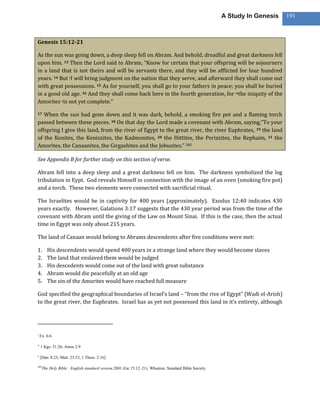A Study In Genesis   191



Genesis 15:12-21

As the sun was going down, a deep sleep fell on Abram. And behold, dreadful and great darkness fell
upon him. 13 Then the Lord said to Abram, “Know for certain that your offspring will be sojourners
in a land that is not theirs and will be servants there, and they will be afflicted for four hundred
years. 14 But tI will bring judgment on the nation that they serve, and afterward they shall come out
with great possessions. 15 As for yourself, you shall go to your fathers in peace; you shall be buried
in a good old age. 16 And they shall come back here in the fourth generation, for wthe iniquity of the
Amorites xis not yet complete.”

17 When the sun had gone down and it was dark, behold, a smoking fire pot and a flaming torch
passed between these pieces. 18 On that day the Lord made a covenant with Abram, saying,“To your
offspring I give this land, from the river of Egypt to the great river, the river Euphrates, 19 the land
of the Kenites, the Kenizzites, the Kadmonites, 20 the Hittites, the Perizzites, the Rephaim, 21 the
Amorites, the Canaanites, the Girgashites and the Jebusites.” 285

See Appendix B for further study on this section of verse.

Abram fell into a deep sleep and a great darkness fell on him. The darkness symbolized the log
tribulation in Eypt. God reveals Himself in connection with the image of an oven (smoking fire pot)
and a torch. These two elements were connected with sacrificial ritual.

The Israelites would be in captivity for 400 years (approximately). Exodus 12:40 indicates 430
years exactly. However, Galations 3:17 suggests that the 430 year period was from the time of the
covenant with Abram until the giving of the Law on Mount Sinai. If this is the case, then the actual
time in Egypt was only about 215 years.

The land of Canaan would belong to Abrams descendents after five conditions were met:

1.       His descendents would spend 400 years in a strange land where they would become slaves
2.       The land that enslaved them would be judged
3.       His descedents would come out of the land with great substance
4.       Abram would die peacefully at an old age
5.       The sin of the Amorites would have reached full measure

God specified the geographical boundaries of Israel’s land – “from the rive of Egypt” (Wadi el-Arish)
to the great river, the Euphrates. Israel has as yet not possessed this land in it’s entirety, although




t
    Ex. 6:6

w
    1 Kgs. 21:26; Amos 2:9

x
    [Dan. 8:23; Matt. 23:32; 1 Thess. 2:16]

285
      The Holy Bible : English standard version.2001 (Ge 15:12–21). Wheaton: Standard Bible Society.
 
