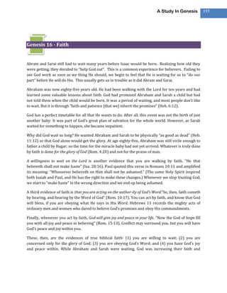 A Study In Genesis           193




Genesis 16 - Faith


Abram and Sarai still had to wait many years before Isaac would be born. Realizing how old they
were getting, they decided to “help God out”. This is a common experience for believers. Failing to
see God work as soon as we thing He should, we begin to feel that He is waiting for us to “do our
part” before He will do His. This usually gets us in trouble as it did Abram and Sarai.

Abraham was now eighty-five years old. He had been walking with the Lord for ten years and had
learned some valuable lessons about faith. God had promised Abraham and Sarah a child but had
not told them when the child would be born. It was a period of waiting, and most people don’t like
to wait. But it is through “faith and patience [that we] inherit the promises” (Heb. 6:12).

God has a perfect timetable for all that He wants to do. After all, this event was not the birth of just
another baby: It was part of God’s great plan of salvation for the whole world. However, as Sarah
waited for something to happen, she became impatient.

Why did God wait so long? He wanted Abraham and Sarah to be physically “as good as dead” (Heb.
11:12) so that God alone would get the glory. At age eighty-five, Abraham was still virile enough to
father a child by Hagar; so the time for the miracle baby had not yet arrived. Whatever is truly done
by faith is done for the glory of God (Rom. 4:20) and not for the praise of man.

A willingness to wait on the Lord is another evidence that you are walking by faith. “He that
believeth shall not make haste” (Isa. 28:16). Paul quoted this verse in Romans 10:11 and amplified
its meaning: “Whosoever believeth on Him shall not be ashamed.” (The same Holy Spirit inspired
both Isaiah and Paul, and He has the right to make these changes.) Whenever we stop trusting God,
we start to “make haste” in the wrong direction and we end up being ashamed.

A third evidence of faith is that you are acting on the author-ity of God’s Word.“So, then, faith cometh
by hearing, and hearing by the Word of God” (Rom. 10:17). You can act by faith, and know that God
will bless, if you are obeying what He says in His Word. Hebrews 11 records the mighty acts of
ordinary men and women who dared to believe God’s promises and obey His commandments.

Finally, whenever you act by faith, God will give joy and peace in your life. “Now the God of hope fill
you with all joy and peace in believing” (Rom. 15:13). Conflict may surround you, but you will have
God’s peace and joy within you.

These, then, are the evidences of true biblical faith: (1) you are willing to wait; (2) you are
concerned only for the glory of God; (3) you are obeying God’s Word; and (4) you have God’s joy
and peace within. While Abraham and Sarah were waiting, God was increasing their faith and
 