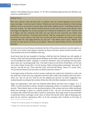 194     A Study in Genesis



      patience and building character (James 1:1–4). Then something happened that put Abraham and
      Sarah on a painful detour.286

      Genesis 16:1-6

      Now Sarai, Abram’s wife, had borne him no children. She had a female Egyptian servant whose
      name was Hagar. 2 And Sarai said to Abram, “Behold now, the LORD has prevented me from bearing
      children. Go in to my servant; it may be that I shall obtain children by her.” And Abram listened to
      the voice of Sarai. 3 So, after Abram had lived ten years in the land of Canaan, Sarai, Abram’s wife,
      took Hagar the Egyptian, her servant, and gave her to Abram her husband as a wife. 4 And he went
      in to Hagar, and she conceived. And when she saw that she had conceived, she looked with
      contempt on her mistress. 5 And Sarai said to Abram, “May the wrong done to me be on you! I gave
      my servant to your embrace, and when she saw that she had conceived, she looked on me with
      contempt. May the LORD judge between you and me!” 6 But Abram said to Sarai, “Behold, your
      servant is in your power; do to her as you please.” Then Sarai dealt harshly with her, and she fled
      from her.

      Sarai was barren so by all human calculations the heir of the promise could not come through her at
      all. This set in motion some dubious activities by Abram and Sarai. Abram learned, however, that
      God’s promise was not to be fulfilled in this way.

      Sarah knew that she was incapable of bearing a child but that her husband was still capable of
      having a child. God had specifically named Abraham as the father of the promised heir, but He had
      not yet identified the mother. Logically, it would be Abraham’s wife; but perhaps God had other
      plans. Sarai was “second-guessing” God. True faith is based on the Word of God (Rom. 10:17) and
      not on the wisdom of man (Prov. 3:5–6), because “faith is living without scheming.” Sarai said, “It
      may be”; she did not say, “Thus saith the Lord!” God had told Abram, “Know of a surety” (Gen.
      15:13); but Sarai had no such assurance on which to base her actions.287

      In the legal custom of that day a barren woman could give her maid to her husband as a wife, and
      the child born of that union was regarded as the first wife’s child. If the husband said to the slave-
      wife’s son, “You are my son,” then he was the adopted son and heir. So Sarai’s suggestion was
      unobjectionable according to the customs of that time. But God often repudiates social customs.

      Hagar was apparently a slave that was obtained while Abram and Sarai were in Egypt. In v. 3,
      “Wife” is used to describe an inferior, though not degrading, relation, in countries where polygamy
      prevails These female slaves are the personal property of the woman and were either purchased
      before her marriage or given as a special present to her. No one can become the husband’s
      secondary wife without the first wife’s consent or permission. This usage seems to have prevailed
      in patriarchal times; and Hagar, Sarai’s slave, of whom she had the entire right of disposing, was
      given by her mistress’ spontaneous offer, to be the secondary wife of Abram, in the hope of

      286
            Wiersbe, W. W. (1996). Be obedient (53–54). Wheaton, Ill.: Victor Books.

      287
            Wiersbe, W. W. (1996). Be obedient (54). Wheaton, Ill.: Victor Books.
 