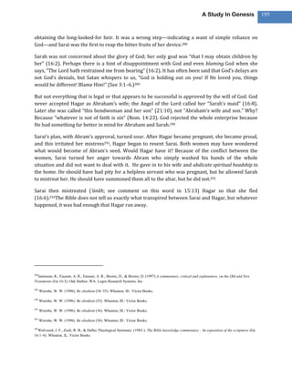 A Study In Genesis                   195



obtaining the long-looked-for heir. It was a wrong step—indicating a want of simple reliance on
God—and Sarai was the first to reap the bitter fruits of her device.288

Sarah was not concerned about the glory of God; her only goal was “that I may obtain children by
her” (16:2). Perhaps there is a hint of disappointment with God and even blaming God when she
says, “The Lord hath restrained me from bearing” (16:2). It has often been said that God’s delays are
not God’s denials, but Satan whispers to us, “God is holding out on you! If He loved you, things
would be different! Blame Him!” (See 3:1–6.)289

But not everything that is legal or that appears to be successful is approved by the will of God. God
never accepted Hagar as Abraham’s wife; the Angel of the Lord called her “Sarah’s maid” (16:8).
Later she was called “this bondwoman and her son” (21:10), not “Abraham’s wife and son.” Why?
Because “whatever is not of faith is sin” (Rom. 14:23). God rejected the whole enterprise because
He had something far better in mind for Abraham and Sarah.290

Sarai’s plan, with Abram’s approval, turned sour. After Hagar became pregnant, she became proud,
and this irritated her mistress291, Hagar began to resent Sarai. Both women may have wondered
what would become of Abram’s seed. Would Hagar have it? Because of the conflict between the
women, Sarai turned her anger towards Abram who simply washed his hands of the whole
situation and did not want to deal with it. He gave in to his wife and abdicate spiritual headship in
the home. He should have had pity for a helpless servant who was pregnant, but he allowed Sarah
to mistreat her. He should have summoned them all to the altar, but he did not.292

Sarai then mistreated (‘ānâh; see comment on this word in 15:13) Hagar so that she fled
(16:6).293The Bible does not tell us exactly what transpired between Sarai and Hagar, but whatever
happened, it was bad enough that Hagar ran away.




288
  Jamieson, R., Fausset, A. R., Fausset, A. R., Brown, D., & Brown, D. (1997).A commentary, critical and explanatory, on the Old and New
Testaments (Ge 16:3). Oak Harbor, WA: Logos Research Systems, Inc.

289
      Wiersbe, W. W. (1996). Be obedient (54–55). Wheaton, Ill.: Victor Books.

290
      Wiersbe, W. W. (1996). Be obedient (55). Wheaton, Ill.: Victor Books.

291
      Wiersbe, W. W. (1996). Be obedient (56). Wheaton, Ill.: Victor Books.

292
      Wiersbe, W. W. (1996). Be obedient (56). Wheaton, Ill.: Victor Books.

293
  Walvoord, J. F., Zuck, R. B., & Dallas Theological Seminary. (1983-). The Bible knowledge commentary : An exposition of the scriptures (Ge
16:1–6). Wheaton, IL: Victor Books.
 