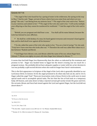 196        A Study in Genesis



      Genesis 16:7-16

           The angel of the LORD found her by a spring of water in the wilderness, the spring on the way
               7

      to Shur. 8 And he said, “Hagar, servant of Sarai, where have you come from and where are you
      going?” She said, “I am fleeing from my mistress Sarai.” 9 The angel of the LORD said to her, “Return
      to your mistress and submit to her.” 10 The angel of the LORD also said to her, “I will surely multiply
      your offspring so that they cannot be numbered for multitude.” 11 And the angel of the LORD said to
      her,

         “Behold, you are pregnant and shall bear a son.                             You shall call his name Ishmael, because the
      LORD has listened to your affliction.

             He shall be a wild donkey of a man, his hand against everyone and everyone’s hand against
               12

      him, and he shall dwell jover against all his kinsmen.”

             So she called the name of the LORD who spoke to her, “You are a God of seeing,”4 for she said,
               13

      “Truly here I have seen him who looks after me.” 14 Therefore the well was called lBeer-lahai-roi; it
      lies between mKadesh and Bered.

           And Hagar bore Abram a son, and Abram called the name of his son, whom Hagar bore,
               15

      Ishmael. 16 Abram was eighty-six years old when Hagar bore Ishmael to Abram. 294

      It seems that God held Hagar less blameworthy than the others as indicated by His treatment and
      promise to her. Hagar was headed home to Egypt but the desert crossing was too much for a
      pregnant woman. She probably did not have adequate supplies or water with her as her decision to
      run was probably a split second decision when she could no longer bear Sarai’s mistreatment.

      This is the first appearance in Scripture of the Angel of the Lord, who is generally identified as our
      Lord Jesus Christ. In Genesis 16:10, the angel promised to do what only God can do; and in 16:13,
      Hagar called the angel “God.” These pre-Incarnation visits of Jesus Christ to the earth were to meet
      special needs and to accomplish special tasks. The fact that the Son of God took on a temporary
      body, left heaven, and came down to help a rejected servant-girl surely reveals His grace and love.
      His servants Abram and Sarai had sinned against the Lord and against Hagar, but the Lord did not
      desert them.295




      j
          ch. 25:18

      4
          Or You are a God who sees me

      l
          ch. 24:62; 25:11

      m
          ch. 14:7; 20:1; Num. 13:26

      294
            The Holy Bible : English standard version.2001 (Ge 16:1–16). Wheaton: Standard Bible Society.

      295
            Wiersbe, W. W. (1996). Be obedient (57). Wheaton, Ill.: Victor Books.
 