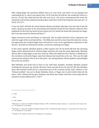A Study In Genesis                   197



After asking Hagar two questions (Where have you come from, and where are you going?) God
commanded her to return and submit (Gen. 16:9), and then He told her she would give birth to a
boy (vv. 10-12). She called God the One who sees me (v. 13), and to commemorate the event she
named the well at that (unknown) location Beer Lahai Roi (“well of the living One who sees me”; cf.
24:62; 25:11).296

It was not God’s will that the union between Abram and Hagar take place, but now that it had, He
made a gracious promise to her descendents.God Himself named the boy Ishmael, which He then
explained: for the LORD has heard of your misery (16:11). Clearly He meant this primarily for Hagar,
but it was also meant for Abram and Sarai.297

Hagar returned to Sarai and Abram as instructed. She no doubt told them of her experience and
what the angel of the Lord had told her. The Bible does not tell us how Sarai felt about her return,
but apparently she accepted Hagar back and took her at her word regarding her experience in the
dessert. Sarai did not mistreat her further, as God was watching over Hagar.

In this entire episode, Abraham played a rather passive role. He let Sarah talk him into marrying
Hagar, and he allowed Sarah to mistreat Hagar and drive her from the camp. Apparently, Abraham
did not offer to help Hagar in any way. However, When the child was born, Abram, in obedience to
the revelation received by Hagar, name him Ishmael and raised him as his son. This was the right
and necessary thing for him to do at this point. By naming Ishmael, Abram publicly acknowledged
him as his son and heir.

Both Abraham and Sarah had to learn to live with their mistakes. Certainly Abraham enjoyed
watching the boy grow up, and the old man’s heart was full of love for him (17:18). But Abraham
knew that Ishmael would not be a permanent part of the covenant family. God’s solution to the
“Ishmael problem” was not to blame Abraham, Sarah, or Hagar, but to send another baby into the
home—Isaac. Ishmael did not give Abraham and Sarah any trouble until Isaac came along; then he
started to create problems (21:1–11).298




vv. verses

v. verse

cf. confer, compare

296
  Walvoord, J. F., Zuck, R. B., & Dallas Theological Seminary. (1983-). The Bible knowledge commentary : An exposition of the scriptures (Ge
16:7–16). Wheaton, IL: Victor Books.

297
  Walvoord, J. F., Zuck, R. B., & Dallas Theological Seminary. (1983-). The Bible knowledge commentary : An exposition of the scriptures (Ge
16:7–16). Wheaton, IL: Victor Books.

298
      Wiersbe, W. W. (1996). Be obedient (58–59). Wheaton, Ill.: Victor Books.
 