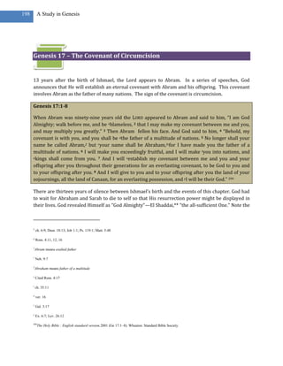 198        A Study in Genesis




      Genesis 17 – The Covenant of Circumcision


      13 years after the birth of Ishmael, the Lord appears to Abram. In a series of speeches, God
      announces that He will establish an eternal covenant with Abram and his offspring. This covenant
      involves Abram as the father of many nations. The sign of the covenant is circumcision.

      Genesis 17:1-8

      When Abram was ninety-nine years old the LORD appeared to Abram and said to him, “I am God
      Almighty; walk before me, and be nblameless, 2 that I may make my covenant between me and you,
      and may multiply you greatly.” 3 Then Abram fellon his face. And God said to him, 4 “Behold, my
      covenant is with you, and you shall be qthe father of a multitude of nations. 5 No longer shall your
      name be called Abram,2 but ryour name shall be Abraham,3sfor I have made you the father of a
      multitude of nations. 6 I will make you exceedingly fruitful, and I will make tyou into nations, and
      ukings shall come from you. 7 And I will vestablish my covenant between me and you and your

      offspring after you throughout their generations for an everlasting covenant, to be God to you and
      to your offspring after you. 8 And I will give to you and to your offspring after you the land of your
      sojournings, all the land of Canaan, for an everlasting possession, and yI will be their God.” 299

      There are thirteen years of silence between Ishmael’s birth and the events of this chapter. God had
      to wait for Abraham and Sarah to die to self so that His resurrection power might be displayed in
      their lives. God revealed Himself as “God Almighty”—El Shaddai,** “the all-sufficient One.” Note the



      n
          ch. 6:9; Deut. 18:13; Job 1:1; Ps. 119:1; Matt. 5:48

      q
          Rom. 4:11, 12, 16

      2
          Abram means exalted father

      r
          Neh. 9:7

      3
          Abraham means father of a multitude

      s
          Cited Rom. 4:17

      t
          ch. 35:11

      u
          ver. 16

      v
          Gal. 3:17

      y
          Ex. 6:7; Lev. 26:12

      299
            The Holy Bible : English standard version.2001 (Ge 17:1–8). Wheaton: Standard Bible Society.
 