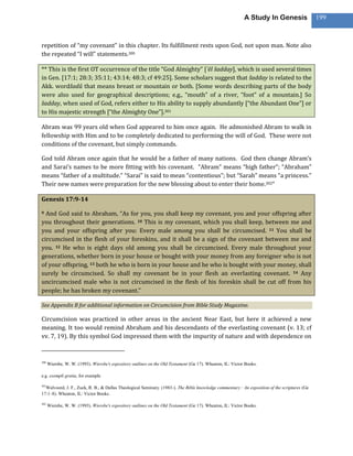 A Study In Genesis                 199



repetition of “my covenant” in this chapter. Its fulfillment rests upon God, not upon man. Note also
the repeated “I will” statements.300

** This is the first OT occurrence of the title “God Almighty” [’ēl šadday], which is used several times
in Gen. [17:1; 28:3; 35:11; 43:14; 48:3; cf 49:25]. Some scholars suggest that šadday is related to the
Akk. wordšadû that means breast or mountain or both. [Some words describing parts of the body
were also used for geographical descriptions; e.g., “mouth” of a river, “foot” of a mountain.] So
šadday, when used of God, refers either to His ability to supply abundantly [“the Abundant One”] or
to His majestic strength [“the Almighty One”].301

Abram was 99 years old when God appeared to him once again. He admonished Abram to walk in
fellowship with Him and to be completely dedicated to performing the will of God. These were not
conditions of the covenant, but simply commands.

God told Abram once again that he would be a father of many nations. God then change Abram’s
and Sarai’s names to be more fitting with his covenant. “Abram” means “high father”; “Abraham”
means “father of a multitude.” “Sarai” is said to mean “contentious”; but “Sarah” means “a princess.”
Their new names were preparation for the new blessing about to enter their home.302“

Genesis 17:9-14

9 And God said to Abraham, “As for you, you shall keep my covenant, you and your offspring after
you throughout their generations. 10 This is my covenant, which you shall keep, between me and
you and your offspring after you: Every male among you shall be circumcised. 11 You shall be
circumcised in the flesh of your foreskins, and it shall be a sign of the covenant between me and
you. 12 He who is eight days old among you shall be circumcised. Every male throughout your
generations, whether born in your house or bought with your money from any foreigner who is not
of your offspring, 13 both he who is born in your house and he who is bought with your money, shall
surely be circumcised. So shall my covenant be in your flesh an everlasting covenant. 14 Any
uncircumcised male who is not circumcised in the flesh of his foreskin shall be cut off from his
people; he has broken my covenant.”

See Appendix B for additional information on Circumcision from Bible Study Magazine.

Circumcision was practiced in other areas in the ancient Near East, but here it achieved a new
meaning. It too would remind Abraham and his descendants of the everlasting covenant (v. 13; cf
vv. 7, 19). By this symbol God impressed them with the impurity of nature and with dependence on


300
      Wiersbe, W. W. (1993). Wiersbe's expository outlines on the Old Testament (Ge 17). Wheaton, IL: Victor Books.

e.g. exempli gratia, for example

301
  Walvoord, J. F., Zuck, R. B., & Dallas Theological Seminary. (1983-). The Bible knowledge commentary : An exposition of the scriptures (Ge
17:1–8). Wheaton, IL: Victor Books.

302
      Wiersbe, W. W. (1993). Wiersbe's expository outlines on the Old Testament (Ge 17). Wheaton, IL: Victor Books.
 