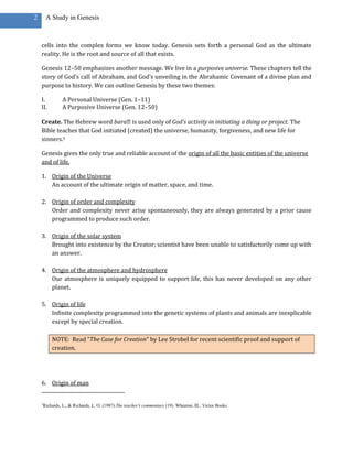 2        A Study in Genesis



    cells into the complex forms we know today. Genesis sets forth a personal God as the ultimate
    reality. He is the root and source of all that exists.

    Genesis 12–50 emphasizes another message. We live in a purposive universe. These chapters tell the
    story of God’s call of Abraham, and God’s unveiling in the Abrahamic Covenant of a divine plan and
    purpose to history. We can outline Genesis by these two themes:

    I.            A Personal Universe (Gen. 1–11)
    II.           A Purposive Universe (Gen. 12–50)

    Create. The Hebrew word bara˒is used only of God’s activity in initiating a thing or project. The
    Bible teaches that God initiated (created) the universe, humanity, forgiveness, and new life for
    sinners.3

    Genesis gives the only true and reliable account of the origin of all the basic entities of the universe
    and of life.

    1. Origin of the Universe
       An account of the ultimate origin of matter, space, and time.

    2. Origin of order and complexity
       Order and complexity never arise spontaneously, they are always generated by a prior cause
       programmed to produce such order.

    3. Origin of the solar system
       Brought into existence by the Creator; scientist have been unable to satisfactorily come up with
       an answer.

    4. Origin of the atmosphere and hydrosphere
       Our atmosphere is uniquely equipped to support life, this has never developed on any other
       planet.

    5. Origin of life
       Infinite complexity programmed into the genetic systems of plants and animals are inexplicable
       except by special creation.

            NOTE: Read “The Case for Creation” by Lee Strobel for recent scientific proof and support of
            creation.




    6. Origin of man


    3
        Richards, L., & Richards, L. O. (1987).The teacher's commentary (19). Wheaton, Ill.: Victor Books.
 