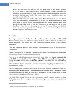 20        A Study in Genesis



     •            Second, notice that the Bible makes it clear that the plants (1:11–12), the sea creatures
                  (1:21), the birds (1:21), the mammals (1:24), and the reptiles (1:24) were all created “after
                  their kind.” So what we are being told is this: God did not create an amoeba that turned into
                  a fish. Nor did he create a monkey that evolved into a modern man. Each creature was
                  created as a distinct “kind”!
     •            Third, notice that man was created in the image of God. Anyone, then, who says that we
                  came from the apes must also be prepared to say that God, in whose image we are made,
                  must be like an ape—or, at least, that God must have been ape-like when he created Adam
                  (maybe he’s evolving too?)! Do you see? Evolution is, at best, silliness; and, at worst,
                  blasphemy! From the very beginning we see the first man, Adam, with God-like
                  characteristics such as speech, reason, creativity, and moral consciousness. Man was made,
                  from the beginning, in the image of God!14



     The Gap Theory

     There is great debate about the Gap theory. It basically states that between Genesis 1:1 and 1:2,
     there was a large gap in time. There was a great cataclysm which left the earth in darkness and
     covered with water. It is thought that it was caused by a judgments against Satan in rebelling
     against God.

     Those who don’t agree with this theory believe it undermines the creation by God and supports
     evolutionism.

     For more information on the Gap theory, see article insert below. There are also a lot of additional
     information on this and other theories on the internet.

     There are verses inthe Bible that seem to support both views. Either way, God did not include this
     in the Bible because that is not the purpose of the Bible: it is not a lesson in geology or
     biology, but rather to show man’s relationship to God and reveals the plan of salvation for us.

     In Genesis 1:2, the physical universe had come into existence, but everything was still and dark – no
     form, no motion, no light.

     “The face of the waters” (or the face of the deep). “Face” means presence. The formless waters, like
     the formless earth were essentially a presence rather than a cohesive body. The universe had not
     yet been imbued with energy and set in motion. It was awaiting the energizing action of the Spirit
     of God and the activating power of the Word of God.

     “The Spirit of God moved”. Moved in Hebrew is recap, this roughly translates to vibrate or shake.
     The Holy Spirit provided the energy to activate heat waves, light waves, sound waves, gravitational
     pull, etc.


     14
          Strassner, K. (2009). Opening up Genesis (21–23). Leominster: Day One Publications.
 