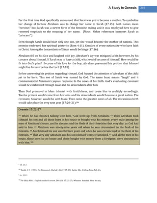 A Study In Genesis   201



For the first time God specifically announced that Sarai was yet to become a mother. To symbolize
her change of fortune Abraham was to change her name to Sarah (17:15). Both names mean
“heroine;” but Sarah was a newer form of the feminine ending and it was employed here to give
renewed emphasis to the meaning of her name. (Note: Other references interpret Sarah as
“princess”.)

Even though Sarah would bear only one son, yet she would become the mother of nations. This
promise embraced her spiritual posterity (Rom 4:11), Gentiles of every nationality who have faith
in Christ. Among the descendants of Sarah would be kings (17:16).

Abraham fell on his face and laughed with joy. Abraham’s joy was mitigated a bit, however, by his
concern about Ishmael. If Sarah was to have a child, what would become of Ishmael? How would he
fit into God’s plan? Because of his love for the boy, Abraham presented his petition that Ishmael
might live forever before the Lord (17:18).

Before answering his petition regarding Ishmael, God focused the attention of Abraham of the child
yet to be born. This son of Sarah was named by God. The name Isaac means “laugh” and it
commemorated Abraham’s joyous response to the news of his birth. God’s everlasting covenant
would be established through Isaac and his descendants after him.

Then God promised to bless Ishmael with fruitfulness, and cause him to multiply exceedingly.
Twelve princes would come from his loins and his descendants would become a great nation. The
covenant, however, would be with Isaac. Then came the greatest news of all. The miraculous birth
would take place the very next year (17:20–21).304

Genesis 17:22-27

22 When he had finished talking with him, nGod went up from Abraham. 23 Then Abraham took
Ishmael his son and all those born in his house or bought with his money, every male among the
men of Abraham’s house, and he circumcised the flesh of their foreskins that very day, as God had
said to him. 24 Abraham was ninety-nine years old when he was circumcised in the flesh of his
foreskin. 25 And Ishmael his son was thirteen years old when he was circumcised in the flesh of his
foreskin. 26 That very day Abraham and his son Ishmael were circumcised. 27 And all the men of his
house, those born in the house and those bought with money from a foreigner, were circumcised
with him. 305




m
    ch. 21:2

304
      Smith, J. E. (1993). The Pentateuch (2nd ed.) (Ge 17:15–22). Joplin, Mo.: College Press Pub. Co.

n
    ch. 35:13

305
      The Holy Bible : English standard version.2001 (Ge 17:22–27). Wheaton: Standard Bible Society.
 