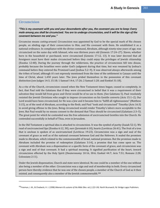 A Study In Genesis                   203



Circumcision
“This is my covenant with you and your descendants after you, the covenant you are to keep: Every
male among you shall be circumcised. You are to undergo circumcision, and it will be the sign of the
covenant between me and you.”
Circumcise means cutting around. Circumcision was appointed by God to be the special mark of His chosen
people, an abiding sign of their consecration to Him, and His covenant with them. He established it as a
national ordinance. In compliance with the divine command, Abraham, although ninety-nine years of age, was
circumcised on the same day with Ishmael, who was thirteen years old (Genesis 17:24–27). Slaves, whether
born in the household or purchased, were circumcised (Genesis 17:12, 13). It was later decreed that all
foreigners must have their males circumcised before they could enjoy the privileges of Jewish citizenship
(Exodus 12:48). During the journey through the wilderness, the practice of circumcision fell into disuse,
probably because the Israelites were under God’s judgment during that time, but was resumed by Joshua’s
command before they entered the Promised Land (Joshua 5:2–9). It was observed always afterwards among
the tribes of Israel, although it’s not expressly mentioned from the time of the settlement in Canaan until the
time of Christ, about 1,450 years later. The Jews prided themselves in the possession of this covenant
distinction (see Judges 14:3, 15:18; 1 Samuel 14:6, 17:26; 2 Samuel 1:20; and Ezekiel 31:18).

As a rite of the Church, circumcision ceased when the New Testament times began; ceased so completely, in
fact, that Paul told the Galatians that if they were circumcised in belief that it was a requirement of their
salvation they would fall from grace and Christ would be of no use to them. (See Galatians 5). Paul resolutely
resisted the Jewish Christians who sought to impose circumcision on his Gentile converts (Acts 15:1–2). Our
Lord would have been circumcised, for He was a Jew and it became him to “fulfill all righteousness” (Matthew
3:15), as of the seed of Abraham, according to the flesh; and Paul “took and circumcised” Timothy (Acts 16:3)
to avoid giving offense to the Jews. Being circumcised would render Timothy’s labors more acceptable to the
Jews. But Paul would by no means consent to the demand that Titus should be circumcised (Galatians 2:3–5).
The great point for which he contended was the free admission of uncircumcised Gentiles into the Church. He
contended successfully in behalf of Titus, even in Jerusalem.

In the Old Testament a spiritual idea is attached to circumcision. It was the symbol of purity (Isaiah 52:1). We
read of uncircumcised lips (Exodus 6:12, 30), ears (Jeremiah 6:10), hearts (Leviticus 26:41). The fruit of a tree
that is unclean is spoken of as uncircumcised (Leviticus 19:23). Circumcision was a sign and seal of the
covenant of grace as well as of the national covenant between God and the Hebrews. It sealed the promises
made to Abraham, which related to the commonwealth of Israel, national promises. But the promises made to
Abraham included the promise of redemption (Galatians 3:14), a promise that has come upon us. The
covenant with Abraham was a dispensation or a specific form of the covenant of grace, and circumcision was
a sign and seal of that covenant. It had a spiritual meaning. It signified purification of the heart, inward
circumcision effected by the Holy Spirit (Deuteronomy 10:16, 30:6; Ezekiel 44:7; Acts 7:51; Romans 2:28;
Colossians 2:11).

Under the Jewish dispensation, Church and state were identical. No one could be a member of the one without
also being a member of the other. Circumcision was a sign and seal of membership in both. Every circumcised
person bore thereby evidence that he was one of the chosen people, a member of the Church of God as it then
existed, and consequently also a member of the Jewish commonwealth.308



308
  Freeman, J. M., & Chadwick, H. J. (1998).Manners & customs of the Bible (Rev. ed.].) (22–24). North Brunswick, NJ: Bridge-Logos Publishers.
 