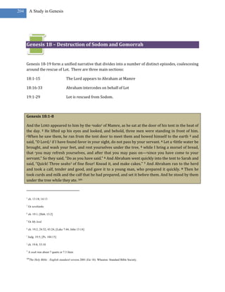 204        A Study in Genesis




      Genesis 18 – Destruction of Sodom and Gomorrah


      Genesis 18-19 form a unified narrative that divides into a number of distinct episodes, coalescesing
      around the rescue of Lot. There are three main sections:

      18:1-15                             The Lord appears to Abraham at Mamre

      18:16-33                            Abraham intercedes on behalf of Lot

      19:1-29                             Lot is rescued from Sodom.



      Genesis 18:1-8

      And the LORD appeared to him by the ooaks1 of Mamre, as he sat at the door of his tent in the heat of
      the day. 2 He lifted up his eyes and looked, and behold, three men were standing in front of him.
      pWhen he saw them, he ran from the tent door to meet them and bowed himself to the earth 3 and

      said, “O Lord,2 if I have found favor in your sight, do not pass by your servant. 4 Let a qlittle water be
      brought, and wash your feet, and rest yourselves under the tree, 5 while I bring a morsel of bread,
      that ryou may refresh yourselves, and after that you may pass on—ssince you have come to your
      servant.” So they said, “Do as you have said.” 6 And Abraham went quickly into the tent to Sarah and
      said, “Quick! Three seahs3 of fine flour! Knead it, and make cakes.” 7 And Abraham ran to the herd
      and took a calf, tender and good, and gave it to a young man, who prepared it quickly. 8 Then he
      took curds and milk and the calf that he had prepared, and set it before them. And he stood by them
      under the tree while they ate. 309



      o
          ch. 13:18; 14:13

      1
          Or terebinths

      p
          ch. 19:1; [Heb. 13:2]

      2
          Or My lord

      q
          ch. 19:2; 24:32; 43:24; [Luke 7:44; John 13:14]

      r
          Judg. 19:5; [Ps. 104:15]

      s
          ch. 19:8; 33:10

      3
          A seah was about 7 quarts or 7.3 liters

      309
            The Holy Bible : English standard version.2001 (Ge 18). Wheaton: Standard Bible Society.
 