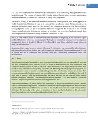 A Study In Genesis                   205



The Lord appears to Abraham in the form of a man and two friends traveling through Hebron in the
heat of the day. The context of chapters 18-19 make it clear that the other two men were angels,
who later were sent to Sodom and Gomorrah to bring God’s judgement.

Abram was sitting “in the tent door in the heat of the day,” when Jehovah once more appeared in
visible form to him. This time it was, as it seemed, three wayfarers, whom Abraham hastened to
welcome. Abraham’s guests were the Lord Himself3 and two angels, who were to be the ministers of
God’s judgment. There can be no doubt that Abraham recognized the character of his heavenly
visitors, though, with the delicacy and modesty so peculiarly his, he received and entertained them
according to the manner in which they presented themselves to him.

NOTE: In lands without motels or hotels travelers were dependent on hospitality. It was considered a good
deed in biblical times to feed and house strangers. The lengths to which a host would go to serve and protect
such guests is shown in Gen. 24:15–31 and 19:1–8. Rom. 12:13 says, “Share with God’s people who are in
need. Practice hospitality.”310

Abraham’s visitors meant to convey intimate fellowship. To eat together was important for fellowship, peace
offerings, and treaties. When the Lord was ready to specify the fulfillment of the covenantal promise, He came
in person and ate in Abraham’s tent. Nothing could more significantly communicate their close
relationship.311

NOTE: Meals

Normal meals consisted of a vegetable or lentil stew made in a large cooking pot and seasoned with herbs and
salt. Only on special occaisions such as a sacrifice or getival, or special guests, was meat added to the stew.
Rarely was the meat roasted or game or fish eaten. When it was time to eat, the pot was placed on the floor,
usually on a rug with all those eating sitting around the pot. A blessing or thanksgiving was always given, and
each person used a piece of bread as a scoop to take up some of the stew from the common pot, because there
were no eating utensils. For this reason, it was essential that everyone’s hands be washed before the meal. At
some point in history, a table and benches replace the rug on the floor, but everyone still dipped into the
common eating pot in the center. This common pot is referred to in John 13:26: Jesus answered, “It is the one
to whom I wil give this piece of bread when I have dipped it in the dish.”

After Abraham killed the calf to feed the Lord and his servants, he would have immediately roasted it because
it would have taken too long to boil it. To serve such a rare delicacy to unexpected guests in the middle of the
day showed that Abraham well knew who had come to visit him, for meals were not usually eaten in the heat
of the day. His knowledge of the nature of his visitors is shown also by the fact that he did not consider
himself worthy to eat with them, and stood by and watched while they ate.




3
    See Gen. xviii. 13.

310
      Richards, L. O. (1991). The Bible readers companion (electronic ed.) (37). Wheaton: Victor Books.

311Walvoord,J. F., Zuck, R. B., & Dallas Theological Seminary. (1983-). The Bible knowledge commentary : An exposition of the scriptures (Ge
18:1–8). Wheaton, IL: Victor Books.
 
