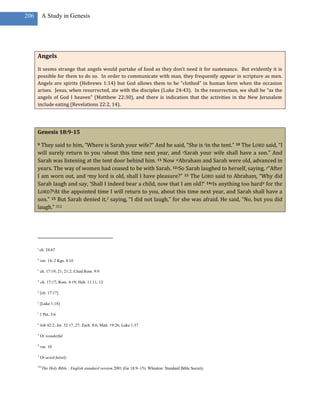 206        A Study in Genesis




      Angels

      It seems strange that angels would partake of food as they don’t need it for sustenance. But evidently it is
      possible for them to do so. In order to communicate with man, they frequently appear in scripture as men.
      Angels are spirits (Hebrews 1:14) but God allows them to be “clothed” in human form when the occasion
      arises. Jesus, when resurrected, ate with the disciples (Luke 24:43). In the resurrection, we shall be “as the
      angels of God I heaven” (Matthew 22:30), and there is indication that the activities in the New Jerusalem
      include eating (Revelations 22:2, 14).




      Genesis 18:9-15

      9 They said to him, “Where is Sarah your wife?” And he said, “She is tin the tent.” 10 The LORD said, “I
      will surely return to you uabout this time next year, and vSarah your wife shall have a son.” And
      Sarah was listening at the tent door behind him. 11 Now wAbraham and Sarah were old, advanced in
      years. The way of women had ceased to be with Sarah. 12xSo Sarah laughed to herself, saying, y“After
      I am worn out, and zmy lord is old, shall I have pleasure?” 13 The LORD said to Abraham, “Why did
      Sarah laugh and say, ‘Shall I indeed bear a child, now that I am old?’ 14aIs anything too hard4 for the
      LORD?bAt the appointed time I will return to you, about this time next year, and Sarah shall have a
      son.” 15 But Sarah denied it,5 saying, “I did not laugh,” for she was afraid. He said, “No, but you did
      laugh.” 312




      t
          ch. 24:67

      u
          ver. 14; 2 Kgs. 4:16

      v
          ch. 17:19, 21; 21:2; Cited Rom. 9:9

      w
          ch. 17:17; Rom. 4:19; Heb. 11:11, 12

      x
          [ch. 17:17]

      y
          [Luke 1:18]

      z
          1 Pet. 3:6

      a
          Job 42:2; Jer. 32:17, 27; Zech. 8:6; Matt. 19:26; Luke 1:37

      4
          Or wonderful

      b
          ver. 10

      5
          Or acted falsely

      312
            The Holy Bible : English standard version.2001 (Ge 18:9–15). Wheaton: Standard Bible Society.
 