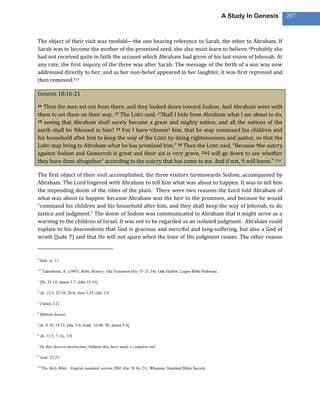 A Study In Genesis   207



The object of their visit was twofold—the one bearing reference to Sarah, the other to Abraham. If
Sarah was to become the mother of the promised seed, she also must learn to believe. 4Probably she
had not received quite in faith the account which Abraham had given of his last vision of Jehovah. At
any rate, the first inquiry of the three was after Sarah. The message of the birth of a son was now
addressed directly to her; and as her non-belief appeared in her laughter, it was first reproved and
then removed.313

Genesis 18:16-21

16 Then the men set out from there, and they looked down toward Sodom. And Abraham went with
them to set them on their way. 17 The LORD said, c“Shall I hide from Abraham what I am about to do,
18 seeing that Abraham shall surely become a great and mighty nation, and all the nations of the

earth shall be dblessed in him? 19 For I have echosen6 him, that he may command his children and
his household after him to keep the way of the LORD by doing righteousness and justice, so that the
LORD may bring to Abraham what he has promised him.” 20 Then the LORD said, “Because fthe outcry
against Sodom and Gomorrah is great and their sin is very grave, 21gI will go down to see whether
they have done altogether7 according to the outcry that has come to me. And if not, hI will know.” 314

The first object of their visit accomplished, the three visitors turntowards Sodom, accompanied by
Abraham. The Lord lingered with Abraham to tell him what was about to happen. It was to tell him
the impending doom of the cities of the plain. There were two reasons the Lord told Abraham of
what was about to happen: because Abraham was the heir to the promises, and because he would
“command his children and his household after him, and they shall keep the way of Jehovah, to do
justice and judgment.” The doom of Sodom was communicated to Abraham that it might serve as a
warning to the children of Israel. It was not to be regarded as an isolated judgment. Abraham could
explain to his descendents that God is gracious and merciful and long-suffering, but also a God of
wrath (Jude 7) and that He will not spare when the time of His judgment comes. The other reason


4
    Heb. xi. 11.

313
      Edersheim, A. (1997). Bible History: Old Testament (Ge 15–21:34). Oak Harbor: Logos Bible Software.

c
    [Ps. 25:14; Amos 3:7; John 15:15]

d
    ch. 12:3; 22:18; 26:4; Acts 3:25; Gal. 3:8

e
    [Amos 3:2]

6
    Hebrew known

f
    ch. 4:10; 19:13; [Isa. 3:9; Ezek. 16:49, 50; James 5:4]

g
    ch. 11:5, 7; Ex. 3:8

7
    Or they deserve destruction; Hebrew they have made a complete end

h
    Josh. 22:22

314
      The Holy Bible : English standard version.2001 (Ge 18:16–21). Wheaton: Standard Bible Society.
 