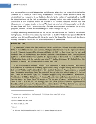 208        A Study in Genesis



      was because of the covenant between God and Abraham, where God had made gift of the land to
      Abraham and to his seed, it seemed fitting that he should know of the terrible desolation which was
      so soon to spread over part of it; and that in his character as the medium of blessing to all, he should
      be allowed to intercede for their preservation, as formerly he had been called to fight for their
      deliverance. It was therefore neither on account of the intimate converse between God and
      Abraham, nor yet because Lot, the nephew of Abraham, was involved in the catastrophe, but strictly
      in accordance with God’s covenant-promise, that God communicated to Abraham the coming
      judgment, and that Abraham was allowed to plead for the saving of the city.315

      Although the iniquity of the Amorites was not yet full, the sin of Sodom and Gomorrah had become
      very grievous. Their sin was particularly inexcusable in that they had seen the power of the Lord
      and had been delivered from a horrible fate at the hand of the Kings of the East through Abraham’s
      divinely empowered rescue, and had heard the testimony of Melchizedek.

      Genesis 18:22-33

            So the men turned from there and went toward Sodom, but Abraham jstill stood before the
               22

      LORD. Then Abraham drew near and said, “Will you indeed sweep away the righteous with the
                    23

      wicked? 24 Suppose there are fifty righteous within the city. Will you then sweep away the place and
      not spare it for the fifty righteous who are in it? 25 Far be it from you to do such a thing, to put the
      righteous to death with the wicked, so that the righteous fare as the wicked! Far be that from you!
      mShall not the Judge of all the earth do what is just?” 26 And the LORD said, n“If I find at Sodom fifty

      righteous in the city, I will spare the whole place for their sake.”

             Abraham answered and said, “Behold, I have undertaken to speak to the Lord, I who am but
               27

      dust and ashes. 28 Suppose five of the fifty righteous are lacking. Will you destroy the whole city for
      lack of five?” And he said, “I will not destroy it if I find forty-five there.” 29 Again he spoke to him and
      said, “Suppose forty are found there.” He answered, “For the sake of forty I will not do it.” 30 Then he
      said, “Oh let not the Lord be angry, and I will speak. Suppose thirty are found there.” He answered,
      “I will not do it, if I find thirty there.” 31 He said, “Behold, I have undertaken to speak to the Lord.
      Suppose twenty are found there.” He answered, “For the sake of twenty I will not destroy it.” 32
      Then he said, p“Oh let not the Lord be angry, and I will speak again but this once. Suppose ten are
      found there.” He answered, “For the sake of ten I will not destroy it.” 33 And the LORD went his way,
      when he had finished speaking to Abraham, and Abraham returned to his place. 316



      315
            Edersheim, A. (1997). Bible History: Old Testament (Ge 15–21:34). Oak Harbor: Logos Bible Software.

      j
          ver. 1; [Ps. 106:23; Jer. 18:20]

      m
          Deut. 32:4; Job 8:3; 34:10; Rom. 3:5, 6

      n
          Jer. 5:1; Ezek. 22:30; [Isa. 65:8]

      p
          Judg. 6:39

      316
            The Holy Bible : English standard version.2001 (Ge 18:22–33). Wheaton: Standard Bible Society.
 