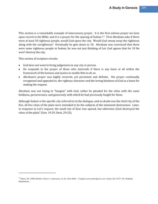 A Study In Genesis            209




This section is a remarkable example of intercessory prayer. It is the first solemn prayer we have
upon record in the Bible; and it is a prayer for the sparing of Sodom.317 First Abraham asks if there
were at least 50 righteous people, would God spare the city. Would God sweep away the righteous
along with the unrighteous? Eventually he gets down to 10. Abraham was convinced that there
were some righteous people in Sodom, he was not just thinking of Lot. God agrees that for 10 He
won’t destroy the city.

This section of scripture reveals:

      God does not want to bring judgement on any city or person.
      He responds to the prayer of those who intercede if there is any basis at all within the
      framework of His hoiness and justice to enable Him to do so
      Abraham’s prayer was highly reverent, yet persistent and definite. His prayer continually
      recognized and appealed to, the rightous character and the loving kindness of God as a basis for
      making the request.

Abraham was not trying to “bargain” with God, rather he pleaded for the cities with the same
boldness, perseverance, and generosity with which he had previously fought for them.

Although Sodom is the specific city referred to in the dialogue, and no doubt was the chief city of the
five, all five cities of the plain were intended to be the subjects of the imminent destruction. Later,
in response to Lot’s request, the small city of Zoar was spared, but otherwise (God destroyed the
cities of the plain” (Gen. 19:29, Deut. 29:23).




317
  Henry, M. (1996).Matthew Henry's commentary on the whole Bible : Complete and unabridged in one volume (Ge 18:23–33). Peabody:
Hendrickson.
 