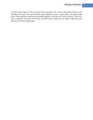 A Study In Genesis          21



As God’s spirit began to flow outward and to permeate the cosmos, gravitational forces were
activated and water and earth particles come together to form a great sphere moving through
space. Other particles would soon be brought together to form the sun, moon, and stars. There was
now a “compass” on the face of the deep, and the formless earth was now ready for light, heat, and
other forms of enlivening energy.
 