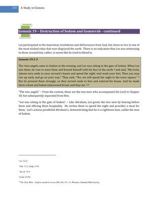 210        A Study in Genesis




      Genesis 19 – Destruction of Sodom and Gomorrah - continued


      Lot participated in the marvelous revelations and deliverances from God, but chose to live in one of
      the most wicked cities that ever disgraced the earth. There is no indication that Los was witnessing
      to those around him, rather, it seems like he tried to blend in.

      Genesis 19:1-3

      The qtwo angels came to Sodom in the evening, and Lot was sitting in the gate of Sodom. When Lot
      saw them, he rose to meet them and bowed himself with his face to the earth 2 and said, “My lords,
      rplease turn aside to your servant’s house and spend the night sand wash your feet. Then you may

      rise up early and go on your way.” They said, t“No; we will spend the night in the town square.” 3
      But he pressed them strongly; so they turned aside to him and entered his house. And he made
      them a feast and baked unleavened bread, and they ate. 318

      “The two angels” – From the context, these are the two men who accompanied the Lord in Chapter
      18, but subsequently separated from Him.

      “Lot was sitting in the gate of Sodom” – Like Abraham, Lot greets the two men by bowing before
      them and offering them hospitality. He invites them to spend the night and provides a meal for
      them. Lot’s actions paralleled Abraham’s, demonstrating that he is a righteous man, unlike the men
      of Sodom.




      q
          ch. 18:22

      r
          Heb. 13:2; [Judg. 4:18]

      s
          See ch. 18:4

      t
          [Luke 24:28]

      318
            The Holy Bible : English standard version.2001 (Ge 19:1–3). Wheaton: Standard Bible Society.
 