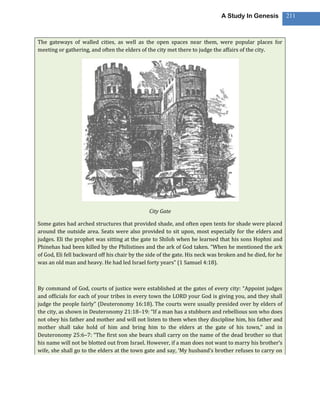 A Study In Genesis           211



The gateways of walled cities, as well as the open spaces near them, were popular places for
meeting or gathering, and often the elders of the city met there to judge the affairs of the city.




                                               City Gate

Some gates had arched structures that provided shade, and often open tents for shade were placed
around the outside area. Seats were also provided to sit upon, most especially for the elders and
judges. Eli the prophet was sitting at the gate to Shiloh when he learned that his sons Hophni and
Phinehas had been killed by the Philistines and the ark of God taken. “When he mentioned the ark
of God, Eli fell backward off his chair by the side of the gate. His neck was broken and he died, for he
was an old man and heavy. He had led Israel forty years” (1 Samuel 4:18).



By command of God, courts of justice were established at the gates of every city: “Appoint judges
and officials for each of your tribes in every town the LORD your God is giving you, and they shall
judge the people fairly” (Deuteronomy 16:18). The courts were usually presided over by elders of
the city, as shown in Deuteronomy 21:18–19: “If a man has a stubborn and rebellious son who does
not obey his father and mother and will not listen to them when they discipline him, his father and
mother shall take hold of him and bring him to the elders at the gate of his town,” and in
Deuteronomy 25:6–7: “The first son she bears shall carry on the name of the dead brother so that
his name will not be blotted out from Israel. However, if a man does not want to marry his brother’s
wife, she shall go to the elders at the town gate and say, ‘My husband’s brother refuses to carry on
 