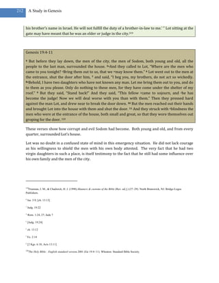 212       A Study in Genesis



      his brother’s name in Israel. He will not fulfill the duty of a brother-in-law to me.’ ” Lot sitting at the
      gate may have meant that he was an elder or judge in the city.319



      Genesis 19:4-11

      4 But before they lay down, the men of the city, the men of Sodom, both young and old, all the
      people to the last man, surrounded the house. 5uAnd they called to Lot, “Where are the men who
      came to you tonight? vBring them out to us, that we wmay know them.” 6 Lot went out to the men at
      the entrance, shut the door after him, 7 and said, “I beg you, my brothers, do not act so wickedly.
      8xBehold, I have two daughters who have not known any man. Let me bring them out to you, and do

      to them as you please. Only do nothing to these men, for they have come under the shelter of my
      roof.” 9 But they said, “Stand back!” And they said, “This fellow ycame to sojourn, and zhe has
      become the judge! Now we will deal worse with you than with them.” Then they pressed hard
      against the man Lot, and drew near to break the door down. 10 But the men reached out their hands
      and brought Lot into the house with them and shut the door. 11 And they struck with ablindness the
      men who were at the entrance of the house, both small and great, so that they wore themselves out
      groping for the door. 320

      These verses show how corrupt and evil Sodom had become. Both young and old, and from every
      quarter, surrounded Lot’s house.

      Lot was no doubt in a confused state of mind in this emergency situation. He did not lack courage
      as his willingness to shield the men with his own body attested. The very fact that he had two
      virgin daughters in such a place, is itself testimony to the fact that he still had some influence over
      his own family and the men of the city.




      319
        Freeman, J. M., & Chadwick, H. J. (1998).Manners & customs of the Bible (Rev. ed.].) (27–29). North Brunswick, NJ: Bridge-Logos
      Publishers.

      u
          Isa. 3:9; [ch. 13:13]

      v
          Judg. 19:22

      w
          Rom. 1:24, 27; Jude 7

      x
          [Judg. 19:24]

      y
          ch. 13:12

      z
          Ex. 2:14

      a
          [2 Kgs. 6:18; Acts 13:11]

      320
            The Holy Bible : English standard version.2001 (Ge 19:4–11). Wheaton: Standard Bible Society.
 