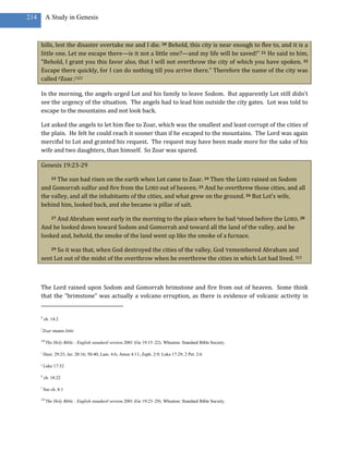 214        A Study in Genesis



      hills, lest the disaster overtake me and I die. 20 Behold, this city is near enough to flee to, and it is a
      little one. Let me escape there—is it not a little one?—and my life will be saved!” 21 He said to him,
      “Behold, I grant you this favor also, that I will not overthrow the city of which you have spoken. 22
      Escape there quickly, for I can do nothing till you arrive there.” Therefore the name of the city was
      called hZoar.1322

      In the morning, the angels urged Lot and his family to leave Sodom. But apparently Lot still didn’t
      see the urgency of the situation. The angels had to lead him outside the city gates. Lot was told to
      escape to the mountains and not look back.

      Lot asked the angels to let him flee to Zoar, which was the smallest and least corrupt of the cities of
      the plain. He felt he could reach it sooner than if he escaped to the mountains. The Lord was again
      merciful to Lot and granted his request. The request may have been made more for the sake of his
      wife and two daughters, than himself. So Zoar was spared.

      Genesis 19:23-29

            The sun had risen on the earth when Lot came to Zoar. 24 Then ithe LORD rained on Sodom
               23

      and Gomorrah sulfur and fire from the LORD out of heaven. 25 And he overthrew those cities, and all
      the valley, and all the inhabitants of the cities, and what grew on the ground. 26 But Lot’s wife,
      behind him, looked back, and she became ja pillar of salt.

           And Abraham went early in the morning to the place where he had kstood before the LORD. 28
               27

      And he looked down toward Sodom and Gomorrah and toward all the land of the valley, and he
      looked and, behold, the smoke of the land went up like the smoke of a furnace.

            So it was that, when God destroyed the cities of the valley, God lremembered Abraham and
               29

      sent Lot out of the midst of the overthrow when he overthrew the cities in which Lot had lived. 323



      The Lord rained upon Sodom and Gomorrah brimstone and fire from out of heaven. Some think
      that the “brimstone” was actually a volcano erruption, as there is evidence of volcanic activity in


      h
          ch. 14:2

      1
          Zoar means little

      322
            The Holy Bible : English standard version.2001 (Ge 19:15–22). Wheaton: Standard Bible Society.

      i
          Deut. 29:23; Jer. 20:16; 50:40; Lam. 4:6; Amos 4:11; Zeph. 2:9; Luke 17:29; 2 Pet. 2:6

      j
          Luke 17:32

      k
          ch. 18:22

      l
          See ch. 8:1

      323
            The Holy Bible : English standard version.2001 (Ge 19:23–29). Wheaton: Standard Bible Society.
 