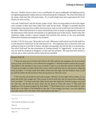 A Study In Genesis           215



this area. Another theory is that it was a combination of a great earthquake and lightning storm,
the lightning igniting the sulpher that was released during the earthquake. The cities of the plain all
lay along a fault line that still exists today. Or, it could simply have been supernatural fire from
heaven, no more, no less.

Lot’s wife “looked back” and she became a pillar of salt. There are many pillars of salt in the region
and a number of these have been called “Lot’s wife” by the Arabs. Though it is possible that this
transmutation may have been sudden and miraculous, such an even would seem out of character in
the Bible. When God intervenes in nature miraculously, there is always an appropriate reason and
the phenomena of the miracle corresponds in an appropriate way to that reason. Based o this, this
statement simply records a natural calamity that overtook this woman as she very reluctantly
followed her husband and daughters out of Sodom.

In Luke 17:32-33, Jesus says, “Remember Lot’s wife. Whosoever shall seek to save his life shall lose
it; and whosoever shall loose his life shall preserve it”. The implication here is that Lot’s wife was
seeking to hang on to her life in Sodom, and that, consequently, she lost her life in its destruction.
The word “look back” has the connotation of “looking intently” or “lagged back”. In any case, she
was not with her husband or daughters, so that only she perished. She may have been buried in
volcanic ash or other materials and her body became petrified.

Genesis 19:30-38

       Now Lot went up out of Zoar and mlived in the hills with his two daughters, for he was afraid
        30

to live in Zoar. So he lived in a cave with his two daughters. 31 And the firstborn said to the younger,
“Our father is old, and there is not a man on earth to come in to us after the manner of all the earth.
32 Come, let us make our father drink wine, and we will lie with him, that we may preserve offspring

from our father.” 33 So they made their father drink wine that night. And the firstborn went in and
lay with her father. He did not know when she lay down or when she arose.

      The next day, the firstborn said to the younger, “Behold, I lay last night with my father. Let us
        34

make him drink wine tonight also. Then you go in and lie with him, that we may preserve offspring
from our father.” 35 So they made their father drink wine that night also. And the younger arose and
lay with him, and he did not know when she lay down or when she arose. 36 Thus both the
daughters of Lot became pregnant by their father. 37 The firstborn bore a son and called his name
Moab.2nHe is the father of the Moabites to this day. 38 The younger also bore a son and called his
name Ben-ammi.3oHe is the father of the Ammonites to this day. 324



m
    ver. 17, 19

2
    Moab sounds like the Hebrew for from father

n
    Deut. 2:9

3
    Ben-ammi means son of my people

o
    Deut. 2:19
 
