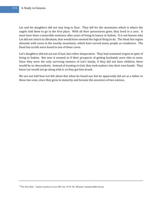 216     A Study in Genesis




      Lot and his daughters did not stay long in Zoar. They left for the mountains which is where the
      angels told them to go in the first place. With all their possessions gone, they lived in a cave. It
      must have been a miserable existence after years of living in luxury in Sodom. It is not known why
      Lot did not return to Abraham, that would have seemed the logical thing to do. The Dead Sea region
      abounds with caves in the nearby mountains, which have served many people as residences. The
      Dead Sea scrolls were found in one of these caves.

      Lot’s daughters did not act out of lust, but rather desperation. They had remained virgins in spite of
      living in Sodom. But now it seemed as if their prospects of getting husbands were slim to none.
      Since they were the only surviving memers of Lot’s family, if they did not have children, there
      would be no descendents. Instead of trusting in God, they took matters into their own hands. They
      knew Lot would not go along with it, so they got him drunk.

      We are not told how Lot felt about this when he found out, but he apparently did act as a father to
      these two sons, since they grew to maturity and became the ancestors of two nations.




      324
            The Holy Bible : English standard version.2001 (Ge 19:30–38). Wheaton: Standard Bible Society.
 