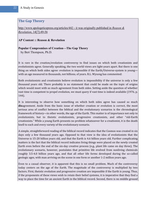 22    A Study in Genesis



     The Gap Theory
     http://www.apologeticspress.org/articles/442 - it was originally published in Reason &
     Revelation, 14[7]:49-56

     AP Content :: Reason & Revelation

     Popular Compromises of Creation—The Gap Theory
      by Bert Thompson, Ph.D.


     It is rare in the creation/evolution controversy to find issues on which both creationists and
     evolutionists agree. Generally speaking, the two world views are light-years apart. But there is one
     thing on which both sides agree: evolution is impossible if the Earth/Universe-system is young—
     with an age measured in thousands, not billions, of years. R.L. Wysong has commented:

     Both evolutionists and creationists believe evolution is impossibility if the universe is only a few
     thousand years old. There probably is no statement that could be made on the topic of origins
     which would meet with so much agreement from both sides. Setting aside the question of whether
     vast time is competent to propel evolution, we must query if vast time is indeed available (1976, p.
     144).

     It is interesting to observe how something on which both sides agree has caused so much
     disagreement. Aside from the basic issue of whether creation or evolution is correct, the most
     serious area of conflict between the biblical and the evolutionary scenarios is the chronological
     framework of history—in other words, the age of the Earth. This matter is of importance not only to
     evolutionists, but to theistic evolutionists, progressive creationists, and other “old-Earth
     creationists.” While a young Earth presents no problem whatsoever for a creationist, it is the death
     knell to each and every variety of the evolutionary scenario.

     A simple, straightforward reading of the biblical record indicates that the Cosmos was created in six
     days only a few thousand years ago. Opposed to that view is the idea of evolutionists that the
     Universe is 15-20 billion years old, and that the Earth is 4.6 billion years old. Further complicating
     matters is the fact that the biblical record indicates living things were placed on the newly created
     Earth even before the end of the six-day creative process (e.g., plant life came on day three). The
     evolutionary scenario, however, postulates that primitive life evolved from nonliving chemicals
     roughly 3.5-4.0 billion years ago, and that all other life forms developed during the so-called
     geologic ages, with man arriving on the scene in one form or another 1-2 million years ago.

     Even to a casual observer, it is apparent that this is no small problem. Much of the controversy
     today centers on the age of the Earth. The magnitude of the controversy is multiplied by two
     factors. First, theistic evolution and progressive creation are impossible if the Earth is young. Thus,
     if the proponents of these views wish to retain their belief systems, it is imperative that they find a
     way to place the time for an ancient Earth in the biblical record. Second, there is no middle ground
 