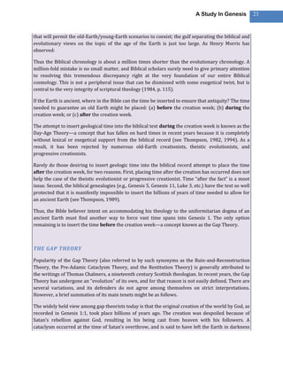 A Study In Genesis            23



that will permit the old-Earth/young-Earth scenarios to coexist; the gulf separating the biblical and
evolutionary views on the topic of the age of the Earth is just too large. As Henry Morris has
observed:

Thus the Biblical chronology is about a million times shorter than the evolutionary chronology. A
million-fold mistake is no small matter, and Biblical scholars surely need to give primary attention
to resolving this tremendous discrepancy right at the very foundation of our entire Biblical
cosmology. This is not a peripheral issue that can be dismissed with some exegetical twist, but is
central to the very integrity of scriptural theology (1984, p. 115).

If the Earth is ancient, where in the Bible can the time be inserted to ensure that antiquity? The time
needed to guarantee an old Earth might be placed: (a) before the creation week; (b) during the
creation week; or (c) after the creation week.

The attempt to insert geological time into the biblical text during the creation week is known as the
Day-Age Theory—a concept that has fallen on hard times in recent years because it is completely
without lexical or exegetical support from the biblical record (see Thompson, 1982, 1994). As a
result, it has been rejected by numerous old-Earth creationists, theistic evolutionists, and
progressive creationists.

Rarely do those desiring to insert geologic time into the biblical record attempt to place the time
after the creation week, for two reasons. First, placing time after the creation has occurred does not
help the case of the theistic evolutionist or progressive creationist. Time “after the fact” is a moot
issue. Second, the biblical genealogies (e.g., Genesis 5, Genesis 11, Luke 3, etc.) have the text so well
protected that it is manifestly impossible to insert the billions of years of time needed to allow for
an ancient Earth (see Thompson, 1989).

Thus, the Bible believer intent on accommodating his theology to the uniformitarian dogma of an
ancient Earth must find another way to force vast time spans into Genesis 1. The only option
remaining is to insert the time before the creation week—a concept known as the Gap Theory.



THE GAP THEORY

Popularity of the Gap Theory (also referred to by such synonyms as the Ruin-and-Reconstruction
Theory, the Pre-Adamic Cataclysm Theory, and the Restitution Theory) is generally attributed to
the writings of Thomas Chalmers, a nineteenth century Scottish theologian. In recent years, the Gap
Theory has undergone an “evolution” of its own, and for that reason is not easily defined. There are
several variations, and its defenders do not agree among themselves on strict interpretations.
However, a brief summation of its main tenets might be as follows.

The widely held view among gap theorists today is that the original creation of the world by God, as
recorded in Genesis 1:1, took place billions of years ago. The creation was despoiled because of
Satan’s rebellion against God, resulting in his being cast from heaven with his followers. A
cataclysm occurred at the time of Satan’s overthrow, and is said to have left the Earth in darkness
 