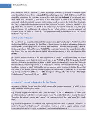 24    A Study in Genesis



     (the “waste and void” of Genesis 1:2). [NOTE: It is alleged by some Gap theorists that the cataclysm
     occurring at Satan’s overthrow terminated the geologic ages, after which God “re-created.” It is
     alleged by others that the cataclysm occurred first, and then was followed by the geologic ages,
     after which God “re-created.”] The world as God had created it, with all its inhabitants, was
     destroyed, which, it is claimed, accounts for the myriad fossils present in the Earth. Many holding to
     this theory place the fossils of dinosaurs, so-called “ape-men,” and other extinct forms of life in this
     gap. Then, God “re-created” the Earth in six literal days. By way of summary, then, the “gap”
     between Genesis 1:1 and Genesis 1:2 contains the story of an original creation, a judgment, and
     ruination, while the verses in Genesis 1:3 through the remainder of the chapter record the story of
     the Earth’s re-creation.

     Is the Gap Theory Popular?

     The Gap Theory has had, and continues to have, numerous supporters. George H. Pember, in Earth’s
     Earliest Ages (1876), advocated the Gap Theory. Harry Rimmer, in Modern Science and the Genesis
     Record (1937), helped popularize the theory. The renowned Canadian anthropologist, Arthur C.
     Custance, produced Without Form and Void (1970), which many consider the ablest defense of the
     Gap Theory ever put into print. George DeHoff advocated the theory in Why We Believe the Bible
     (1944).

     J.D. Thomas, former chairman of the Bible Department at Abilene Christian University, has stated
     that “no man can prove that it is not true, at least in part” (1961, p. 54). The popular Scofield
     Reference Bible was first published in 1909; by 1917, it contained a reference to the Gap Theory in
     the footnotes accompanying Genesis 1. In more recent editions, references to the theory may be
     found as a footnote to Isaiah 45. John Clayton has accepted major portions of the Gap Theory, but
     has added to and deleted from the theory to produce what has come to be known as the Modified
     Gap Theory (see Clayton, 1976, pp. 147-148; Thompson, 1977, pp. 192-194; McIver, 1988, 8[3]:1-
     23; Jackson and Thompson, 1992, pp. 114-130).



     Arguments Presented in Support of the Gap Theory

     Advocates of the Gap Theory base their beliefs on several arguments, a summary of which is given
     here; comments and refutation follow.

     Gap theorists suggest that the word bara (used in Genesis 1:1, 21, 27) must mean “to create” (i.e.:
     ex nihilo creation), while the word asah cannot mean “to create,” but rather means “to make.”
     Therefore, the original creation was “created”; the creation of the six days was “made” (i.e., “made
     over”).

     Gap theorists suggest that the Hebrew verb hayetha (translated “was” in Genesis 1:2) should be
     rendered “became” or “had become”—a translation required in order to suggest a change of state
     from the original perfect creation to the chaotic conditions implied in verse 2.
 