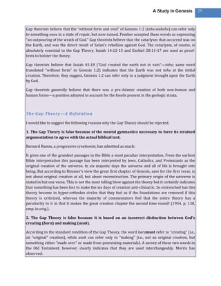 A Study In Genesis           25



Gap theorists believe that the “without form and void” of Genesis 1:2 (tohu wabohu) can refer only
to something once in a state of repair, but now ruined. Pember accepted these words as expressing
“an outpouring of the wrath of God.” Gap theorists believe that the cataclysm that occurred was on
the Earth, and was the direct result of Satan’s rebellion against God. The cataclysm, of course, is
absolutely essential to the Gap Theory. Isaiah 14:12-15 and Ezekiel 28:11-17 are used as proof-
texts to bolster the theory.

Gap theorists believe that Isaiah 45:18 (“God created the earth not in vain”—tohu; same word
translated “without form” in Genesis 1:2) indicates that the Earth was not tohu at the initial
creation. Therefore, they suggest, Genesis 1:2 can refer only to a judgment brought upon the Earth
by God.

Gap theorists generally believe that there was a pre-Adamic creation of both non-human and
human forms—a position adopted to account for the fossils present in the geologic strata.



The Gap Theory—A Refutation

I would like to suggest the following reasons why the Gap Theory should be rejected.

1. The Gap Theory is false because of the mental gymnastics necessary to force its strained
argumentation to agree with the actual biblical text.

Bernard Ramm, a progressive creationist, has admitted as much:

It gives one of the grandest passages in the Bible a most peculiar interpretation. From the earliest
Bible interpretation this passage has been interpreted by Jews, Catholics, and Protestants as the
original creation of the universe. In six majestic days the universe and all of life is brought into
being. But according to Rimmer’s view the great first chapter of Genesis, save for the first verse, is
not about original creation at all, but about reconstruction. The primary origin of the universe is
stated in but one verse. This is not the most telling blow against the theory but it certainly indicates
that something has been lost to make the six days of creation anti-climactic. So entrenched has this
theory become in hyper-orthodox circles that they feel as if the foundations are removed if this
theory is criticized, whereas the majority of commentators feel that the entire theory has a
peculiarity to it in that it makes the great creation chapter the second time round! (1954, p. 138,
emp. in orig.).

2. The Gap Theory is false because it is based on an incorrect distinction between God’s
creating (bara) and making (asah).

According to the standard rendition of the Gap Theory, the word baramust refer to “creating” (i.e.,
an “original” creation), while asah can refer only to “making” (i.e., not an original creation, but
something either “made over” or made from preexisting materials). A survey of these two words in
the Old Testament, however, clearly indicates that they are used interchangeably. Morris has
observed:
 