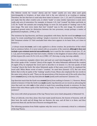 26    A Study in Genesis



     The Hebrew words for “create” (bara) and for “make” (asah) are very often used quite
     interchangeably in Scripture, at least when God is the one referred to as creating or making.
     Therefore, the fact that bara is used only three times in Genesis 1 (vv. 1, 21, and 27) certainly does
     not imply that the other creative acts, in which “made” or some similar expression is used, were
     really only acts of restoration. For example, in Genesis 1:21, God “created” the fishes and birds; in
     1:25, He “made” the animals and creeping things. In verse 26, God speaks of “making” man in His
     own image. The next verse states that God “created” man in His own image. No scientific or
     exegetical ground exists for distinction between the two processes, except perhaps a matter of
     grammatical emphasis... (1966, p. 32).

     The insistence by Gap theorists, and those sympathetic with them, that the word baraalways must
     mean “to create something from nothing,” simply is incorrect. In his commentary, The Pentateuch,
     Old Testament scholar C.F. Keil concluded that when bara appears in its basic form, as it does in
     Genesis 1,

     ...it always means to create, and is only applied to a divine creation, the production of that which
     had no existence before. It is never joined with an accusative of the material, although it does not
     exclude a pre-existent material unconditionally, but is used for the creation of man (ver. 27, ch.
     v. 1,2), and of everything new that God creates, whether in the kingdom of nature (Num. xvi.30) or
     of that of grace (Ex. xxxiv.10; Ps. li.10, etc.) (1980, 1:47, first emp. in orig.; last emp. added).

     There are numerous examples where bara and asah are used interchangeably. In Psalm 148:1-5,
     the writer spoke of the “creation” (bara) of the angels. Yet when Nehemiah addressed the creation
     of angels (9:6), he employed the word asah to describe it. In Genesis 1:1, the text speaks of God
     “creating” (bara) the Earth. But when Nehemiah spoke of that same event (9:6), he employed the
     word asah. When Moses wrote of man’s “creation,” he used bara (Genesis 1:27). But one verse
     before that (1:26), he spoke of the “making” (asah) of man. Moses also employed the two words in
     the same verse when he said: “These are the generations of the heavens and of the earth when they
     were created [bara], in the day that Jehovah made [asah] earth and heaven” (Genesis 2:4).

     Gap theorists teach that the Earth was created (bara) from nothing in Genesis 1:1. However, Moses
     stated in Genesis 2:4 that the Earth was made (asah). Gap theorists are on record as advocating the
     view that asah can refer only to that which is made from something already in existence. Do they
     believe that when Moses spoke of the Earth being “made,” it was formed from something already in
     existence?

     One verse with which proponents of the Gap Theory have never dealt adequately is Nehemiah 9:6.

     Thou art Jehovah, even thou alone; thou hast made [asah] heaven, the heaven of heavens, with all
     their host, the earth and all things that are thereon, the seas, and all that is in them, and thou
     preservest them all; and the host of heaven worshippeth thee.

     The following quotation from Fields explains why this verse is so extremely critical in a refutation
     of the Gap Theory.
 