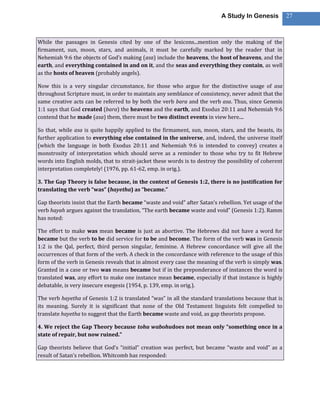 A Study In Genesis           27



While the passages in Genesis cited by one of the lexicons...mention only the making of the
firmament, sun, moon, stars, and animals, it must be carefully marked by the reader that in
Nehemiah 9:6 the objects of God’s making (asa) include the heavens, the host of heavens, and the
earth, and everything contained in and on it, and the seas and everything they contain, as well
as the hosts of heaven (probably angels).

Now this is a very singular circumstance, for those who argue for the distinctive usage of asa
throughout Scripture must, in order to maintain any semblance of consistency, never admit that the
same creative acts can be referred to by both the verb bara and the verb asa. Thus, since Genesis
1:1 says that God created (bara) the heavens and the earth, and Exodus 20:11 and Nehemiah 9:6
contend that he made (asa) them, there must be two distinct events in view here....

So that, while asa is quite happily applied to the firmament, sun, moon, stars, and the beasts, its
further application to everything else contained in the universe, and, indeed, the universe itself
(which the language in both Exodus 20:11 and Nehemiah 9:6 is intended to convey) creates a
monstrosity of interpretation which should serve as a reminder to those who try to fit Hebrew
words into English molds, that to strait-jacket these words is to destroy the possibility of coherent
interpretation completely! (1976, pp. 61-62, emp. in orig.).

3. The Gap Theory is false because, in the context of Genesis 1:2, there is no justification for
translating the verb “was” (hayetha) as “became.”

Gap theorists insist that the Earth became “waste and void” after Satan’s rebellion. Yet usage of the
verb hayah argues against the translation, “The earth became waste and void” (Genesis 1:2). Ramm
has noted:

The effort to make was mean became is just as abortive. The Hebrews did not have a word for
became but the verb to be did service for to be and become. The form of the verb was in Genesis
1:2 is the Qal, perfect, third person singular, feminine. A Hebrew concordance will give all the
occurrences of that form of the verb. A check in the concordance with reference to the usage of this
form of the verb in Genesis reveals that in almost every case the meaning of the verb is simply was.
Granted in a case or two was means became but if in the preponderance of instances the word is
translated was, any effort to make one instance mean became, especially if that instance is highly
debatable, is very insecure exegesis (1954, p. 139, emp. in orig.).

The verb hayetha of Genesis 1:2 is translated “was” in all the standard translations because that is
its meaning. Surely it is significant that none of the Old Testament linguists felt compelled to
translate hayetha to suggest that the Earth became waste and void, as gap theorists propose.

4. We reject the Gap Theory because tohu wabohudoes not mean only “something once in a
state of repair, but now ruined.”

Gap theorists believe that God’s “initial” creation was perfect, but became “waste and void” as a
result of Satan’s rebellion. Whitcomb has responded:
 