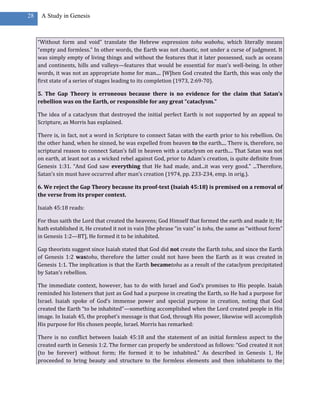28    A Study in Genesis



     “Without form and void” translate the Hebrew expression tohu wabohu, which literally means
     “empty and formless.” In other words, the Earth was not chaotic, not under a curse of judgment. It
     was simply empty of living things and without the features that it later possessed, such as oceans
     and continents, hills and valleys—features that would be essential for man’s well-being. In other
     words, it was not an appropriate home for man.... [W]hen God created the Earth, this was only the
     first state of a series of stages leading to its completion (1973, 2:69-70).

     5. The Gap Theory is erroneous because there is no evidence for the claim that Satan’s
     rebellion was on the Earth, or responsible for any great “cataclysm.”

     The idea of a cataclysm that destroyed the initial perfect Earth is not supported by an appeal to
     Scripture, as Morris has explained.

     There is, in fact, not a word in Scripture to connect Satan with the earth prior to his rebellion. On
     the other hand, when he sinned, he was expelled from heaven to the earth.... There is, therefore, no
     scriptural reason to connect Satan’s fall in heaven with a cataclysm on earth.... That Satan was not
     on earth, at least not as a wicked rebel against God, prior to Adam’s creation, is quite definite from
     Genesis 1:31. “And God saw everything that He had made, and...it was very good.” ...Therefore,
     Satan’s sin must have occurred after man’s creation (1974, pp. 233-234, emp. in orig.).

     6. We reject the Gap Theory because its proof-text (Isaiah 45:18) is premised on a removal of
     the verse from its proper context.

     Isaiah 45:18 reads:

     For thus saith the Lord that created the heavens; God Himself that formed the earth and made it; He
     hath established it, He created it not in vain [the phrase “in vain” is tohu, the same as “without form”
     in Genesis 1:2—BT], He formed it to be inhabited.

     Gap theorists suggest since Isaiah stated that God did not create the Earth tohu, and since the Earth
     of Genesis 1:2 wastohu, therefore the latter could not have been the Earth as it was created in
     Genesis 1:1. The implication is that the Earth becametohu as a result of the cataclysm precipitated
     by Satan’s rebellion.

     The immediate context, however, has to do with Israel and God’s promises to His people. Isaiah
     reminded his listeners that just as God had a purpose in creating the Earth, so He had a purpose for
     Israel. Isaiah spoke of God’s immense power and special purpose in creation, noting that God
     created the Earth “to be inhabited”—something accomplished when the Lord created people in His
     image. In Isaiah 45, the prophet’s message is that God, through His power, likewise will accomplish
     His purpose for His chosen people, Israel. Morris has remarked:

     There is no conflict between Isaiah 45:18 and the statement of an initial formless aspect to the
     created earth in Genesis 1:2. The former can properly be understood as follows: “God created it not
     (to be forever) without form; He formed it to be inhabited.” As described in Genesis 1, He
     proceeded to bring beauty and structure to the formless elements and then inhabitants to the
 