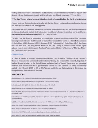 A Study In Genesis                29



waiting lands. It should be remembered that Isaiah 45:18 was written many hundreds of years after
Genesis 1:2 and that its context deals with Israel, not a pre-Adamic cataclysm (1974, p. 241).

7. The Gap Theory is false because it implies death of humankind on the Earth prior to Adam.

Pember believed that the fossils (which he felt the Gap Theory explained) revealed death, disease,
and ferocity—all tokens of sin. He suggested:

Since, then, the fossil remains are those of creatures anterior to Adam, and yet show evident token
of disease, death, and mutual destruction, they must have belonged to another world, and have a
sin-stained history of their own (1876, p. 35, emp. added).

The idea that the death of humankind occurred prior to Adam’s sin contradicts New Testament
teaching which indicates that the death of humankind entered this world as a result of Adam’s sin
(1 Corinthians 15:21; Romans 8:20-22; Romans 5:12). Paul stated in 1 Corinthians 15:45 that Adam
was “the first man.” Yet long before Adam—if the Gap Theory is correct—there existed a pre-
Adamic race of men with (to quote Pember) “a sin-stained history of their own.” The Gap Theory
and Paul cannot both be correct.

CONCLUSION

In 1948, M. Henkel, a graduate student at the Winona Lake School of Theology, wrote a master’s
thesis on “Fundamental Christianity and Evolution.” During the course of his research, he polled 20
leading Hebrew scholars in the United States, and asked each of them if there were any exegetical
evidence that would allow for a gap between Genesis 1:1 and Genesis 1:2. They unanimously
replied—No! (Henkel, 1950, p. 49, n. 30). We are unable to see that anything in this regard has
changed in over four-and-a-half decades.

REFERENCES
Clayton, John N. (1976), The Source (South Bend, IN: privately published by author).

Custance, Arthur (1970), Without Form and Void (Brockville, Canada: Doorway Papers).

DeHoff, George W. (1944), Why We Believe the Bible (Murfreesboro, TN: DeHoff).

Fields, Weston W. (1976), Unformed and Unfilled (Grand Rapids, MI: Baker).

Henkel, M. (1950), “Fundamental Christianity and Evolution,” Modern Science and the Christian Faith, ed. F. Alton Everest (Wheaton, IL:
Van Kampen Press).

Jackson, Wayne and Bert Thompson (1992), In the Shadow of Darwin: A Review of the Teachings of John N. Clayton (Montgomery, AL:
Apologetics Press).

Keil, C.F. and Franz Delitzsch (1980), Biblical Commentaries on the Old Testament (Grand Rapids, MI: Eerdmans).

McIver, Tom (1988), “Formless and Void: Gap Theory Creationism,” Creation/Evolution, 8[3]:1-24, Fall.

Morris, Henry M. (1966) Studies in the Bble and Science (Grand Rapids, MI: Baker).

Morris, Henry M. (1974), Scientific Creationism (San Diego, CA: Creation-Life Publishers).

Morris, Henry M. (1984), The Biblical Basis for Modern Science (Grand Rapids, MI: Baker).
 